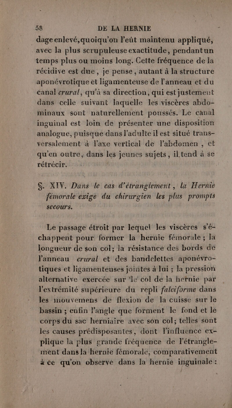_dageenlevé,quoiqu’on l’eùt maintenu appliqué, avec la plus scrupuleuse exactitude, pendantun temps plus ou moins long. Cette fréquence de la récidive est due , je pense, autant à la structure aponévrotique et ligamenteuse de l'anneau et du canal erural, qu'à sa direction, qui est justement dans celle suivant laquelle les viscères abdo- minaux sont naturellement poussés. Le canal inguinal est loin de présenter une disposition analogue, puisque dans l'adulte il est situé trans- versalement à l'axe vertical de l’abdomen , et qu’en outre, dans les jeunes sujets, iltend à se rétrécir. S. XIV. Dans le cas d’étranglement , la Hernie fémorale exige du chirurgien les plus prompts secours. Le passage étroit par lequel les viscères s’é- chappent pour former la hernie fémorale ; la longueur de son col; la résistance des bords de l’anneau crural et des bandelettes aponévro- tiques et ligamenteuses jointes à lui ; la pression alternative exercée sur ‘le col de la hernie par l'extrémité supérieure du repli falciforme dans les imouvemens de flexion de la cuisse sur le bassin ; enfin l'angle que forment le fond et le corps du sac herniaire avec son col; telles sont les causes prédisposantes, dont l’influence ex- plique la plus grande fréquence de l’étrangle- ment dana lé hernie fémorale, comparativement à ce qu'on observe dans la hernie MIguitalei :