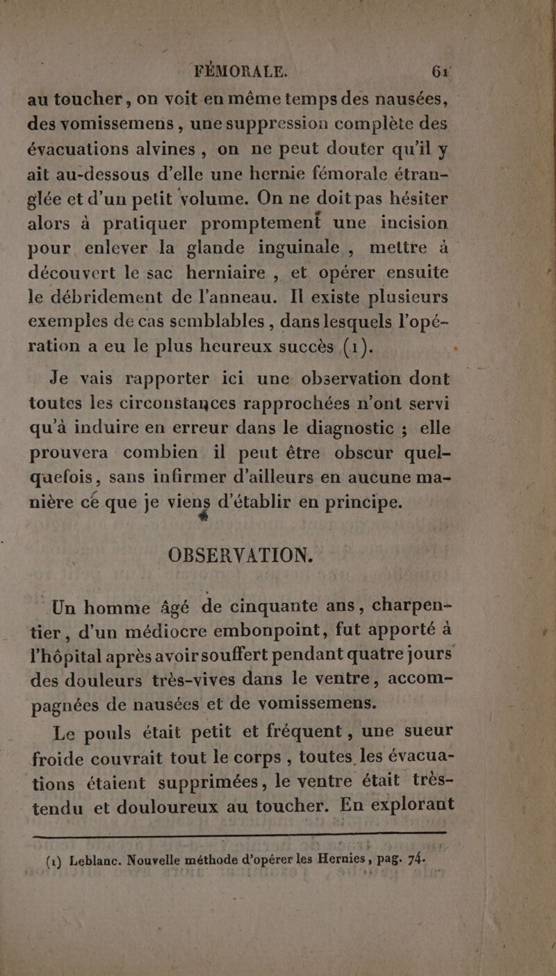 au toucher, on voit en même temps des nausées, des vomissemens, une suppression complète des évacuations alvines, on ne peut douter qu’il y ait au-dessous d’elle une hernie fémorale étran- glée et d’un petit volume. On ne doit pas hésiter alors à pratiquer promptement une incision pour enlever la glande inguinale , mettre à découvert le sac herniaire , et opérer ensuite le débridement de l’anneau. Il existe plusieurs exemples de cas semblables , dans lesquels l’opé- ration a eu le plus heureux succès (1). Je vais rapporter ici une observation dont toutes les circonstances rapprochées n’ont servi qu à induire en erreur dans le diagnostic ; elle prouvera combien il peut être obscur quel- quefois, sans infirmer d’ailleurs en aucune ma- nière ce que je viens d'établir en principe. OBSERVATION. Un homme âgé de cinquante ans, charpen- tier, d’un médiocre embonpoint, fut apporté à l'hôpital après avoir souffert pendant quatre jours des douleurs très-vives dans le ventre, accom- pagnées de nausées et de vomissemens. Le pouls était petit et fréquent , une sueur froide couvrait tout le corps , toutes les évacua- tions étaient supprimées, le ventre était très- tendu et douloureux au toucher. En explorant AR PF AE MUR A RL I eur D den (1) Leblanc. Nouvelle méthode d’opérer les Hernies à pag. 74. :