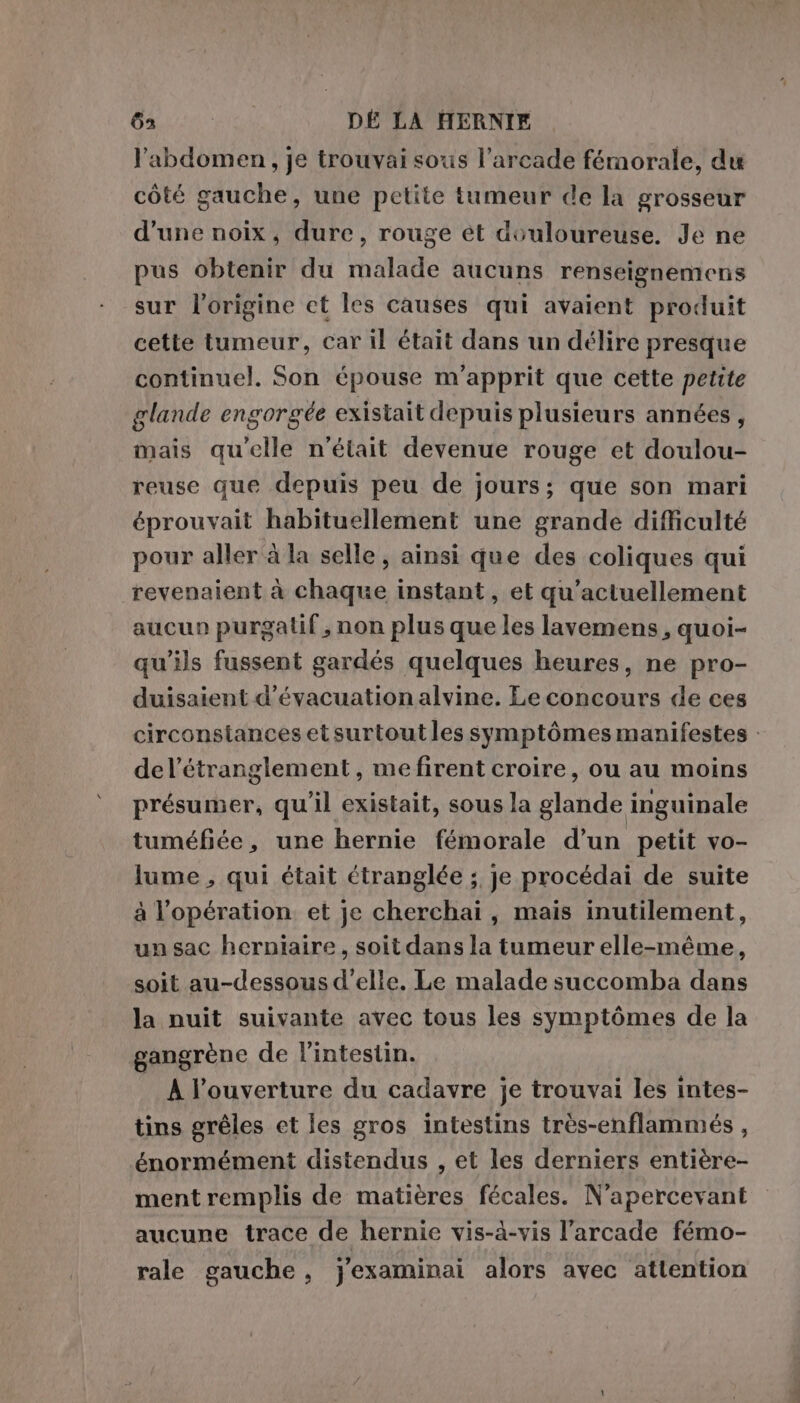 Gain; DÉ LA HERNIE l'abdomen, je trouvai sous l’arcade fémorale, du côté gauche, une petite tumeur de la grosseur d'une noix, dure, rouge et douloureuse. Je ne pus obtenir du malade aucuns renseignemens sur l'origine et les causes qui avaient produit cette tumeur, car il était dans un délire presque continuel. Son épouse m’apprit que cette petite glande engorgée existait depuis plusieurs années, mais qu'elle n'était devenue rouge et doulou- reuse que depuis peu de jours; que son mari éprouvait habituellement une grande difficulté pour aller à la selle, ainsi que des coliques qui revenaient à chaque instant, et qu’actuellement aucun purgatif, non plus que les lavemens, quoi- qu’ils fussent gardés quelques heures, ne pro- duisaient d'évacuation alvine. Le concours de ces circonstances et surtout les symptômes manifestes : del’étranglement, me firent croire, ou au moins présumer, qu'il existait, sous la glande inguinale tuméfiée, une hernie fémorale d’un petit vo- lume, qui était étranglée ; je procédai de suite à l'opération et je cherchai, mais inutilement, un sac herniaire, soit dans la tumeur elle-même, soit au-dessous d’elle. Le malade succomba dans la nuit suivante avec tous les symptômes de la gangrène de l'intestin. À l'ouverture du cadavre je trouvai les intes- tins gréles et les gros intestins très-enflammés , énormément distendus , et les derniers entière- ment remplis de matières fécales. N’apercevant aucune trace de hernie vis-à-vis l’arcade fémo- rale gauche, j'examinai alors avec attention