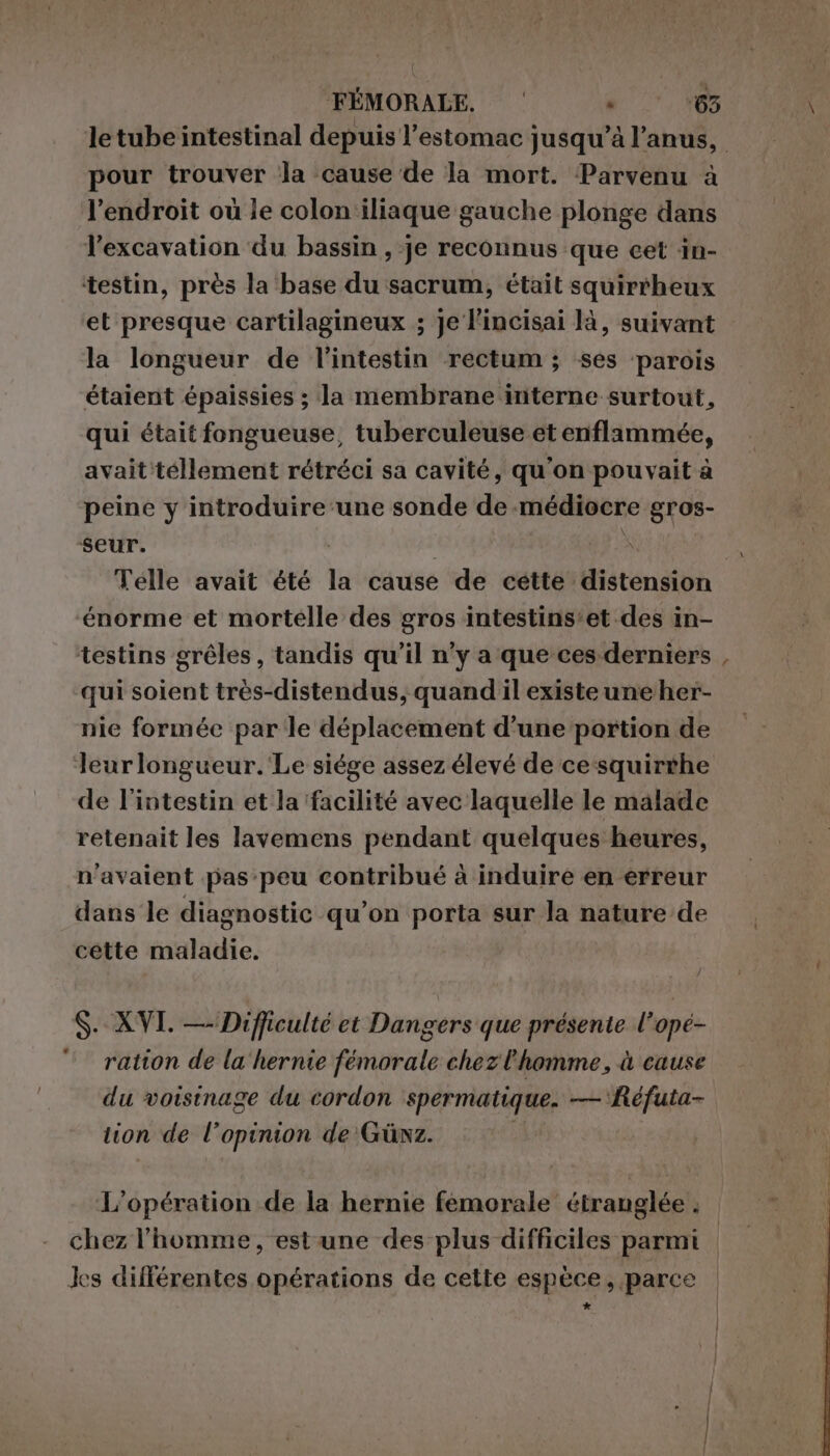 pour trouver ‘la cause de la mort. Parvenu à l'endroit où le colon'iliaque gauche plonge dans l’excavation du bassin , je reconnus que cet in- testin, près la base du sacrum, était squirrheux et presque cartilagineux ; je l'incisai là, suivant la longueur de l'intestin rectum ; ses parois étaient épaissies ; la membrane interne surtout, qui était fongueuse, tuberculeuse et enflammée, avait téllement rétréci sa cavité, qu'on pouvait à peine y introduire ‘une sonde de médiocre gros- seur. énorme et mortelle des gros intestins’et des in- qui soient très-distendus, quand il existe une her- nie formée par le déplacement d’une portion de Jeurlongueur.'Le siége assez élevé de cesquirthe de l'intestin et la ‘facilité avec laquelle le malade retenait les lavemens pendant quelques heures, n'avaient pas peu contribué à induire en erreur dans le diagnostic qu’on porta sur la nature de cette maladie. S- XVI. — Difficulté et Dangers que présente l’ opé- ration de la'hernie fémorale chez l'homme, à cause du voisinage du cordon spermatique. — Réfuta- lion de l'opinion de Güwz. L'opération de la hernie femorale étranglée ; chez l'homme, est une des plus difficiles parmi Jes différentes opérations de cette espèce, parce »