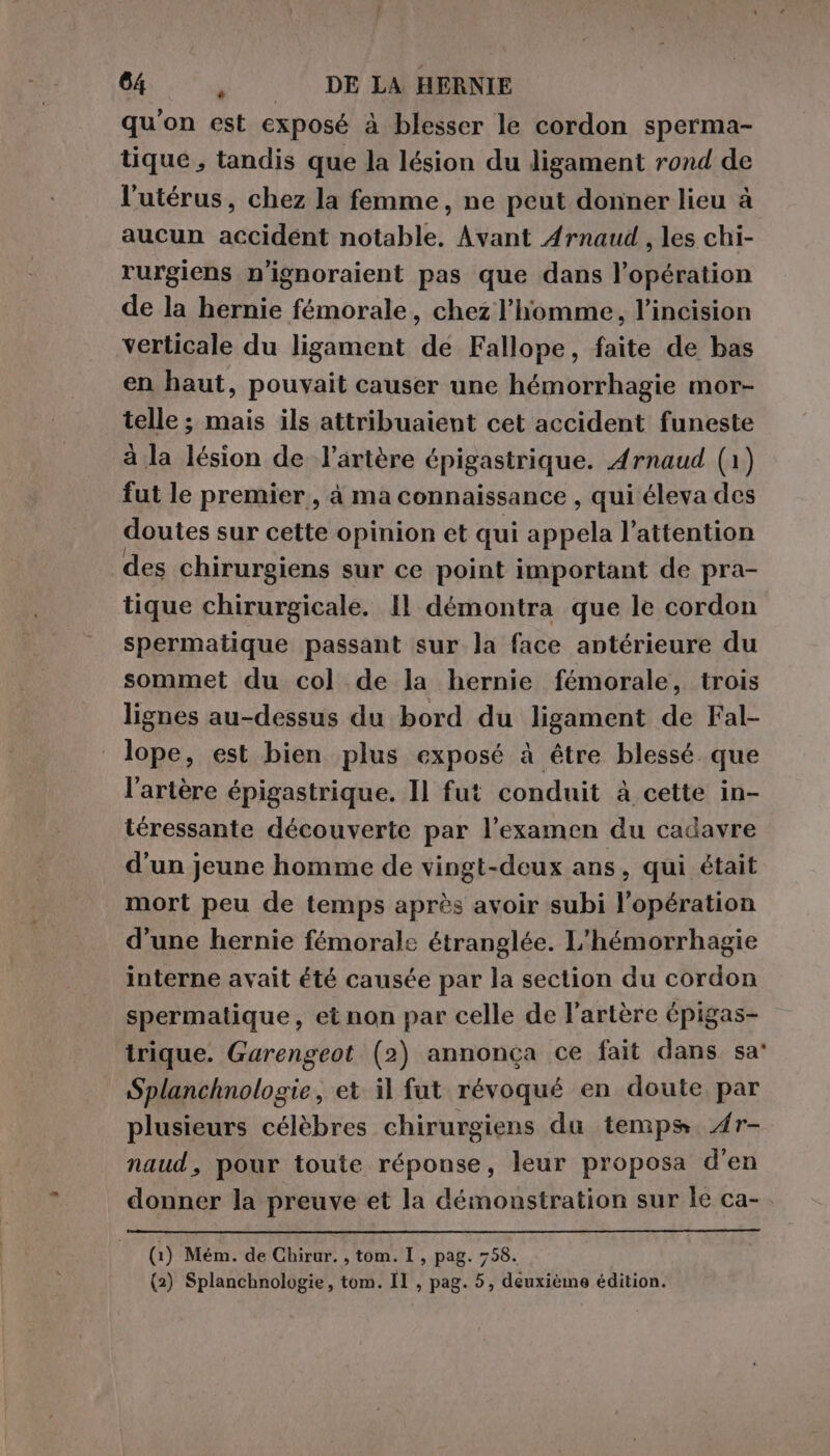 qu'on est exposé à blesser le cordon sperma- tique , tandis que la lésion du ligament rond de l'utérus, chez la femme, ne peut donner lieu à aucun accident notable. Avant Arnaud, les chi- rurgiens n’ignoraient pas que dans l’opération de la hernie fémorale, chez l’homme, l’incision verticale du ligament de Fallope, faite de bas en haut, pouvait causer une hémorrhagie mor- telle ; mais ils attribuaient cet accident funeste à la lésion de l’artère épigastrique. Arnaud (1) fut le premier, à ma connaissance , qui éleva des doutes sur cette opinion et qui appela l'attention des chirurgiens sur ce point important de pra- tique chirurgicale. Il démontra que le cordon spermatique passant sur la face antérieure du sommet du col de la hernie fémorale, trois lignes au-dessus du bord du ligament de Fal- lope, est bien plus exposé à être blessé que l'artère épigastrique. Il fut conduit à cette in- téressante découverte par l’examen du cadavre d’un jeune homme de vingt-deux ans, qui était mort peu de temps après avoir subi l'opération d’une hernie fémorale étranglée. L'hémorrhagie interne avait été causée par la section du cordon spermatique, et non par celle de l'artère épigas- trique. Garengeot (2) annonça ce fait dans sa: Splanchnologie, et il fut révoqué en doute par plusieurs célèbres chirurgiens du temps. 4r- naud, pour toute réponse, leur proposa d'en donner la preuve et la démonstration sur le ca- (1) Mém. de Chirur. , tom. I , pag. 758. (2) Splanchnologie, tom. II , pag. 5, deuxième édition.