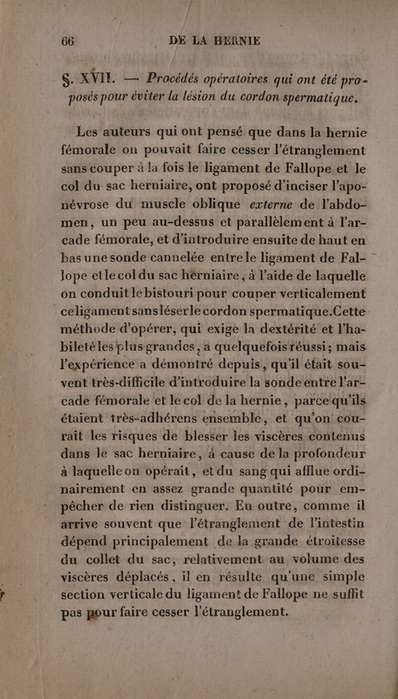 i | S. XVIE — Procédés opératoires qui ont été pro- posés pour éviter la lésion du cordon spermatique. Les auteurs qui ont pensé que dans la hernie fémorale on pouvait faire cesser l’étranglement sans couper à la fois le ligament de Fallope et le col du sac herniaire, ont proposé d’inciser l’apo- névrose du muscle oblique externe de l’abdo- men, un peu au-dessus et parallèlement à l’ar- cade fémorale, et d'introduire ensuite de haut en bas une sonde cannelée entrele ligament de Fal- Jope etle col du sac herniaire, à l’aide de laquelle on conduit lébistouri pour couper verticalement _celigament sansléserle cordon spermatique.Cette méthode d'opérer, qui exige la dextérité et l’ha- biletéles plusgrandes , a quelquefois réussi; mais l'expérience a démontré depuis, qu’il était sou- vent très-difficile d'introduire la sonde entre l’ar- cade fémorale ‘et le col de la hernie, parce qu'ils étaient très-adhérens ensemble, et qu'on cou- rait les risques de blesser les viscères contenus dans le sac herniaire, 4 cause de la profondeur à laquelle on opérait, et du sang qui afflue ordi- nairement en assez grande quantité pour em- pêcher de rien distinguer. En outre, comme il arrive souvent que l’étranglement de l'intestin dépend principalement de la grande étroitesse du collet du sac, relativement au volume des viscères déplacés , il en résulte qu'une simple section verticale du ligament de Fallope ne suffit pas pour faire cesser l'étranglement.