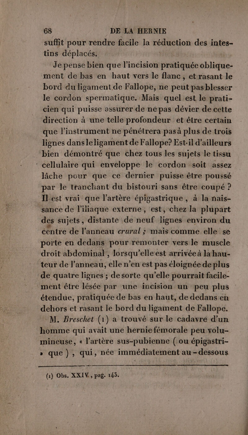 suffit pour rendre facile la réduction des intes- tins déplacés. Je pense bien que l’incision pratiquée oblique- ment de bas en haut vers le flanc, et-rasant le bord du ligament de Fallope, ne peut pas blesser le cordon spermatique. Mais quel est le prati- cien qui puisse assurer de népas dévier de cette direction à une telle profondeur et être certain que l'instrument ne pénétrera pas à plus de trois lignes dansleligament de Fallope? Est-il d’ailleurs bien démontré que chez tous les sujets le tissu ‘ cellulaire qui enveloppe le cordon soit assez lâche pour que ce dernier puisse être poussé par le tranchant du bistouri sans être coupé ? . IP est vrai que l'artère épigastrique , à la nais- ‘sance de l’iliaque externe , ‘est, chez la plupart des sujets, distante de neuf lignes environ du centre de l’anneau crural ; mais comme elle se porte en dedans pour remonter vers le muscle droit abdominal,, lorsqui elleest arrivée à la hau- teur de l’anneau, ie n'en est pas éloignée de plus de quatre lignes ; de sorte qu’elle pourrait facile- ment être lésée par une incision un peu plus étendue, pratiquée de bas en haut, de dedans en dehors et rasant le bord du ligament de Fallope. M. Breschet (1) a trouvé sur le cadavre d’un homme qui avait une hernie fémorale peu volu- mineuse, « l'artère sus-pubienne ( ou épigastri- » que), qui, née immédiatement au-dessous (1) Obs. XXIV, pag. 143.