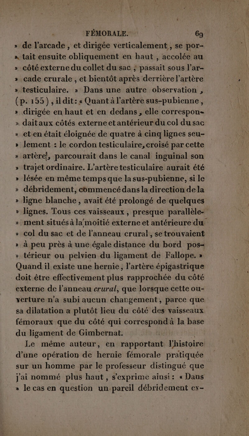 » de l’arcade , et dirigée verticalement, se por- x, tait ensuite obliquement en haut , accolée au » côté externe du collet du sac ; passait sous l’ar- » cade crurale , et bientôt après derrière l'artère ».testiculaire. » Dans une autre observation , (p.155), ildit: « Quant à l'artère sus-pubienne, » dirigée en haut et en dedans, elle correspon= » daitaux côtés externe et antérieur du col du sac » eten était éloignée de quatre à cinq lignes seu- » lement : le cordon testiculaire, croisé par cette » artère}, parcourait dans le canal inguinal son » trajet niente: L’artère testiculaire aurait été » lésée en même temps que la sus-pubienne, si le » débridement, commencé dans la direction dela » ligne blanche, avait été prolongé de quelques » lignes. Tous ces vaisseaux , presque parallèle- » col du sac et de l'anneau crural, se trouvaient » à peu près à une égale distance du bord pos- » térieur ou pelvien du ligament de Fallope. » Quand il existe une hernie, l'artère épigastrique - doit être effectivement plus rapprochée du côté externe de l'anneau crural, que lorsque cette ou- verture n'a subi aucun chargement, parce que fémoraux que du côté qui correspond à la base du ligament de Gimbernat. | Le même auteur, en rappérétat l'histoire d’une opération de hernie fémorale pratiquée sur un homme par le professeur distingué que Jai nommé plus haut, s'exprime ainsi: « Dans » le cas en question un pareil débridement ex-