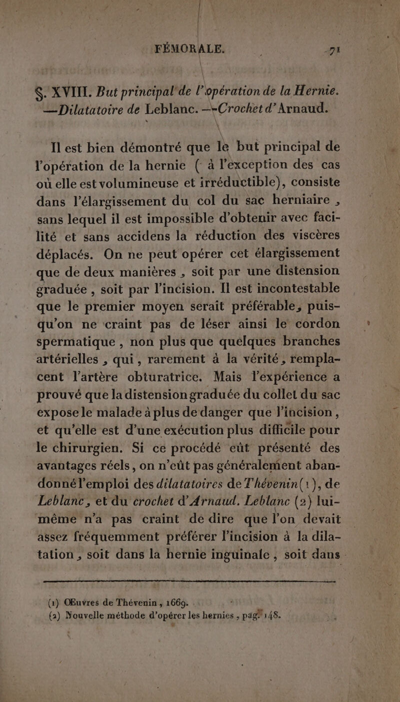 | FÉMORALE. ET \ S. XVII. But principal'de l’opération de la Hernie. — Dilatatoire de Leblanc. —-Crochet d’ Arnaud. Il est bien démontré que le but principal de l'opération de la hernie ( à l'exception des cas où elle est volumineuse et irréductible), consiste dans l'élargissement du col du sac herniaire , sans lequel il est impossible d'obtenir avec faci- lité et sans accidens la réduction des viscères déplacés. On ne peut opérer cet élargissement que de deux manières , soit par une distension graduée , soit par l’incision. Il est incontestable que le premier moyen serait préférable, puis- qu'on ne craint pas de léser ainsi le cordon spermatique , non plus que quelques branches artérielles , qui, rarement à la vérité, rempla- cent l'artère obturatrice. Mais l'expérience a prouvé que la distension graduée du collet du sac exposele malade à plus de danger que lincision, et qu’elle est d’une exécution plus difficile pour le chirurgien. Si ce procédé eût présenté des avantages réels, on n’eût pas généralement aban- donnél’emploi des dilatatoires de T'hévenin(1), de Leblanc, et du crochet d’ Arnaud. Leblanc (2 (2) lui- même n'a pas craint de dire que l'on devait assez fréquemment préférer l’incision à la dila- tation , soit dans la hernie inguinale, soit dans : (a) OEnvres de Thévenin , 1669. . (2) Nouvelle méthode d’opérer les hernies , pag! 148.