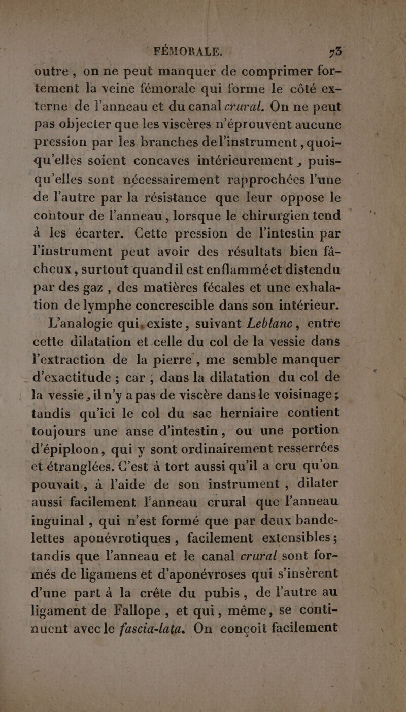 outre, on ne peut manquer de comprimer for- tement la veine fémorale qui forme le côté ex- terne de l'anneau et du canal crural. On ne peut pas objecter que les viscères n’éprouvent aucune pression par les branches delinstrument , quoi- qu'elles soient concaves intérieurement , puis- qu'elles sont nécessairement rapprochées l’une de l'autre par la résistance que leur oppose le contour de l'anneau, lorsque le chirurgien tend à les écarter. Cette pression de l'intestin par l'instrument peut avoir des résultats bien fà- cheux, surtout quandil est enflammé et distendu par des gaz , des matières fécales et une exhala- tion de lymphe concrescible dans son intérieur. L’analogie quisexiste, suivant Leblanc, entre cette dilatation et celle du col de la vessie dans l'extraction de la pierre, me semble manquer _ d’exactitude ; car ; dans la dilatation du col de la vessie , il n°y a pas de viscère dansle voisinage; tandis qu'ici le col du sac herniaire contient toujours une anse d’intestin, ou une portion d’épiploon, qui y sont ordinairement resserrées et étranglées. C’est à tort aussi qu’il a cru qu'on pouvait, à l’aide de son instrument, dilater aussi facilement l'anneau crural que l'anneau inguinal , qui n’est formé que par deux bande- lettes aponévrotiques , facilement extensibles ; tandis que l'anneau et le canal crural sont for- més de ligamens et d’aponévroses qui s’insérent d’une part à la crête du pubis, de l'autre au ligament de Fallope , et qui, même, se conti- nuent avec le fuscia-lata. On concoit facilement
