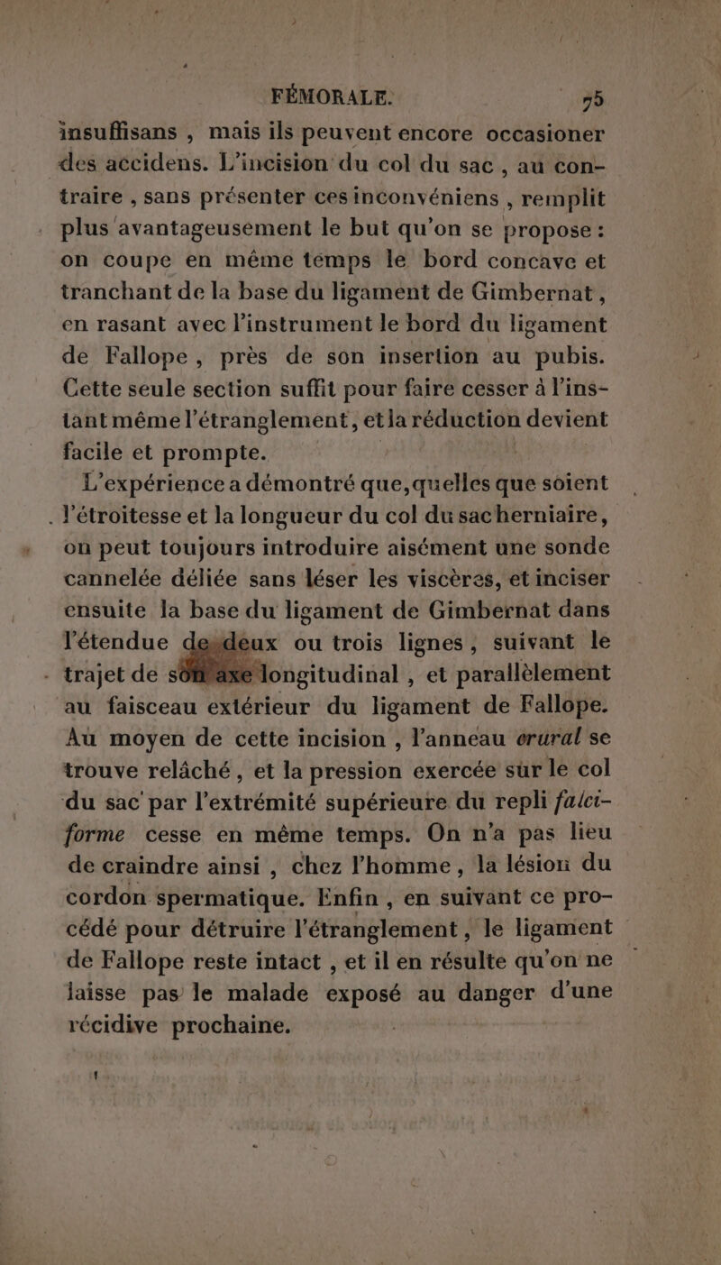 insuffisans , mais ils peuvent encore occasioner des accidens. L’incision du col du sac , au con- traire , sans présenter ces inconvéniens , remplit plus avantageusement le but qu’on se propose : on coupe en méme temps le bord concave et tranchant de la base du ligament de Gimbernat, en rasant avec l’instrument le bord du ligament de Fallope, près de son insertion au pubis. Cette seule section suffit pour faire cesser à l’ins- tantmémel’étranglement, etla réduction devient facile et prompte. | L'expérience a démontré que,quelles que soient . l’étroitesse et la longueur du col du sacherniaire, on peut toujours introduire aisément une sonde cannelée déliée sans léser les viscères, et inciser ensuite la base du ligament de Gimbernat dans l'étendue desdeux ou trois lignes, suivant le brafeb trajet de sôtaxe longitudinal , et parallèlement au faisceau extérieur du ligament de Fallope. Au moyen de cette incision , l'anneau erural se trouve relâché, et la pression exercée sur le col du sac par l'extrémité supérieure du repli falct- forme cesse en même temps. On n'a pas lieu de craindre ainsi , chez l'homme, la lésion du cordon spermatique. Enfin , en suivant ce pro- cédé pour détruire l’étranglement , le ligament de Fallope reste intact , et il en résulte qu'on ne laisse pas le malade exposé au danger d'une récidive prochaine.