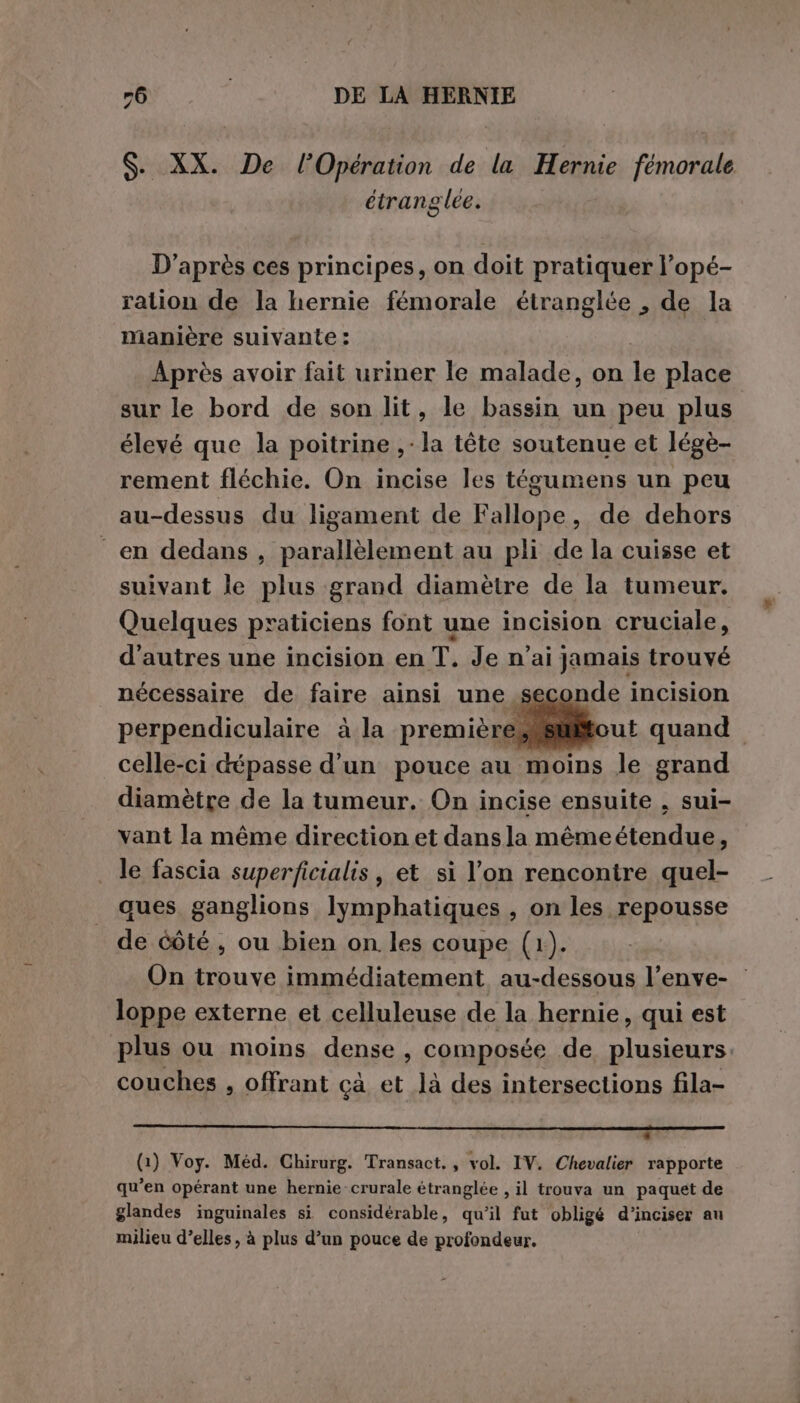 $. XX. De l'Opération de la Hernie fémorale étranglee. D'après ces principes, on doit pratiquer l’opé- ration de la hernie fémorale étranglée , de la manière suivante : | Après avoir fait uriner le malade, on le place sur le bord de son lit, le bassin un peu plus élevé que la poitrine ,-la tête soutenue et légè- rement fléchie. On incise les tégumens un peu au-dessus du ligament de Fallope, de dehors en dedans , parallèlement au pli de la cuisse et suivant le plus grand diamètre de la tumeur. Quelques praticiens font une incision cruciale, d'autres une incision en T. Je n'ai jamais trouvé nécessaire de faire ainsi une seconde incision perpendiculaire à la première. celle-ci dépasse d’un pouce au moins le grand diamètre de la tumeur. On incise ensuite , sui- vant la même direction et dansla mêmeétendue, le fascia superficialis, et si l’on rencontre quel- ques ganglions lymphatiques , on les repousse de Côté, ou bien on les coupe (1). On trouve immédiatement au-dessous l’enve- | loppe externe et celluleuse de la hernie, qui est plus ou moins dense, composée de plusieurs. couches , offrant cà et là des intersections fila- - (1) Voy. Méd. Chirurg. Transact. , vol. IV. Chevalier rapporte qu’en opérant une hernie-crurale étranglée , il trouva un paquet de glandes inguinales si considérable, qu’il fut obligé d’inciser au milieu d’elles, à plus d’un pouce de profondeur.