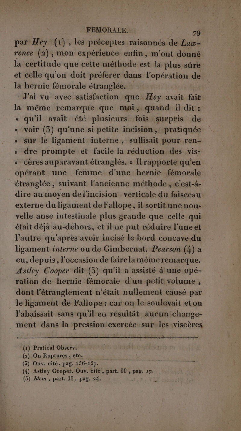 FEMORALE. E al par Hey (1), les préceptes raisonnés de Law- rence (2), mon expérience enfin, m'ont donné la certitude que cette méthode est la plus sûre et celle qu’on doit préférer dans l'opération de la hernie fémorale étranglée. | J'ai vu avec satisfaction que ey avait fait la même remarque que moi, quand il dit : « qu'il avait été plusieurs fois surpris de » voir (3) qu'une si petite incision, pratiquée » sur le ligament interne, suffisait pour ren- » dre prompte et facile la réduction des vis- » cères auparavant étranglés. » Il rapporte qu’en opérant une femme d'une hernie fémorale étranglée , suivant l'ancienne méthode , .c’est-à- dire au moyen del’incision verticale du faisceau externe du ligament de Fallope, il sortit une nou» velle anse intestinale plus grande que celle qui était déjà au-dehors, et ilne put réduire l’une et l’autre qu'après avoir incisé le bord concave-du ligament interne ou de Gimbernat. Pearson (4) a eu, depuis, l’occasion de faire la même remarque. Astley Cooper dit (5) qu'il a assisté à une opé- ration de hernie fémorale d'un petit volume , dont l’étranglement n’était nullement causé par le ligament de Faliope : car on le soulevait eton l'abaissait sans qu'il eu résultât aucun change- ment dans la pression exercée sur les viscères (1) Pratical Observ. (2) On Ruptures, etc. — (3) Ouv. cité, pag. 156-157. SIR (4) Astley Cooper. Ouv. cité , part. II , pag. 17. (5) Idem , part. II, pag. 24.