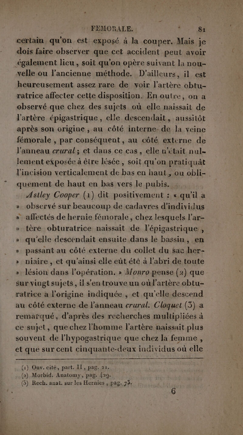 certain qu'on est exposé à la couper. Mais je dois faire observer que cet accident peut avoir également lieu, soit qu’on opère suivant la nou- velle ou l’ancienne méthode. D'ailleurs, il est heureusement assez rare de voir l'artère obtu- ratrice affecter cette disposition. En outre, on a observé que chez des sujets où elle naissait de l'artère épigastrique , elle descendait, aussitôt après son origine, au côlé interne: de la veine fémorale , par conséquent, au côté, externe de l’anneau crural ; et dans ce cas, elle n’était nul- lement exposée à être lüsée, soit qu'on pratiquât l’incision verticalement de bas en haut, ou obli- . quement de haut en bas vers le pubis. Astley Cooper (1) dit positivement : « qu’il a » observé sur beaucoup de cadavres d'individus » affectés de hernie fémorale, chez lesquels l’ar- » tère obturatrice naissait de l’épigastrique:, » qu'elle descendait ensuite dans le bassin, en » passant au côté externe du collet du sac her- » niaire, et qu'ainsi elle eût été à l'abri de toute » lésion dans l'opération. » Monro pense (2) que sur vingt sujets, il s’en trouve un oùl’artère obtu- ratrice a l'origine indiquée , et qu'elle descend au côté externe de l'anneau crural. Cloquet (3) a remarqué, d’après des recherches multipliées à ce sujet, que chez l'homme l'artère naissait plus souvent de l’hypogastrique que chez la femme , et que sur cent cinquante-deux individus où elle (1) Ouv. cité, part. II, pag. 21. | (2) Morbid: Anatomy, pag. 429. (5) Rech. anat. sur les Hernies , pag. 75.