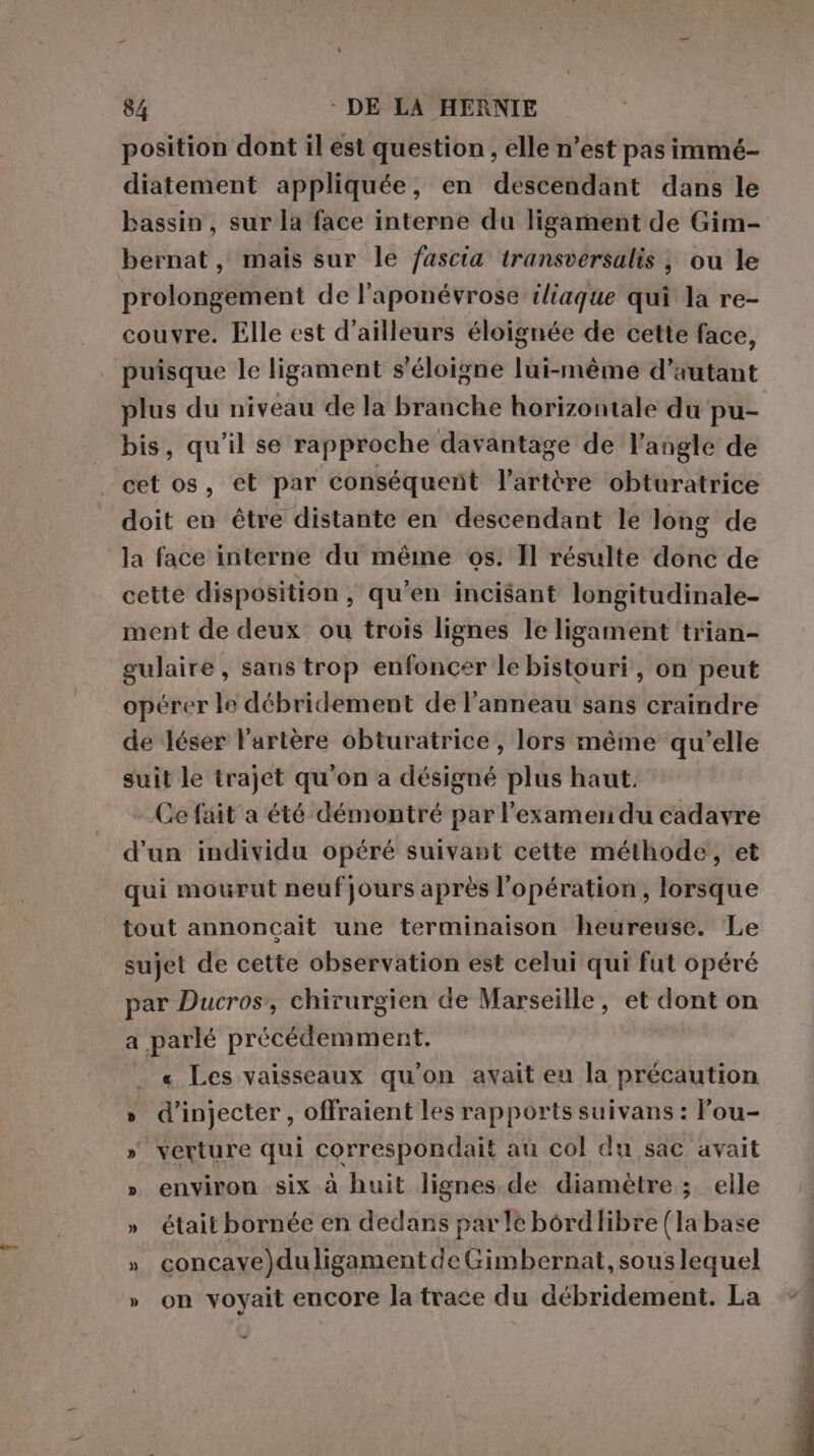 position dont il est question, elle n’est pas immé- diatement appliquée, en descendant dans le bassin, sur la face interne du ligament de Gim- bernat, mais sur le fascia transversalis , ou le prolongement de l'aponévrose iliaque qui la re- couvre. Elle est d’ailleurs éloignée de cette face, puisque le ligament s'éloigne lui-même d’autant plus du niveau de la branche horizontale du pu- bis, qu'il se rapproche davantage de l'angle de cet os, et par conséquent l'artère obturatrice doit en être distante en descendant le long de la face interne du même os. Il résulte donc de cette disposition, qu’en incisant longitudinale- ment de deux ou trois lignes le ligament trian- gulaire, sans trop enfoncer le bistouri, on peut opérer le débridement de l'anneau sans craindre de Jéser l'artère obturatrice, lors même qu’elle suit le trajet qu'on a désigné plus haut. Ce fait a été démontré par l'examen du cadavre d'un individu opéré suivant cette méthode, et qui mourut neufjours après l'opération, lorsque tout annonçait une terminaison heureuse. Le sujet de cette observation est celui qui fut opéré par Ducros, chirurgien de Marseille, et dont on a parlé précédemment. _ « Les vaisseaux qu'on avait eu la précaution » d’injecter, offraient les rapports suivans : Pou- » verture qui correspondait au col du sac avait » environ six à huit lignes de diamètre ; elle » était bornée en dedans parlé bôrdlibre (la base » concave)duligamentdeGimbernat, sous lequel » on voyait encore la trace du débridement. La