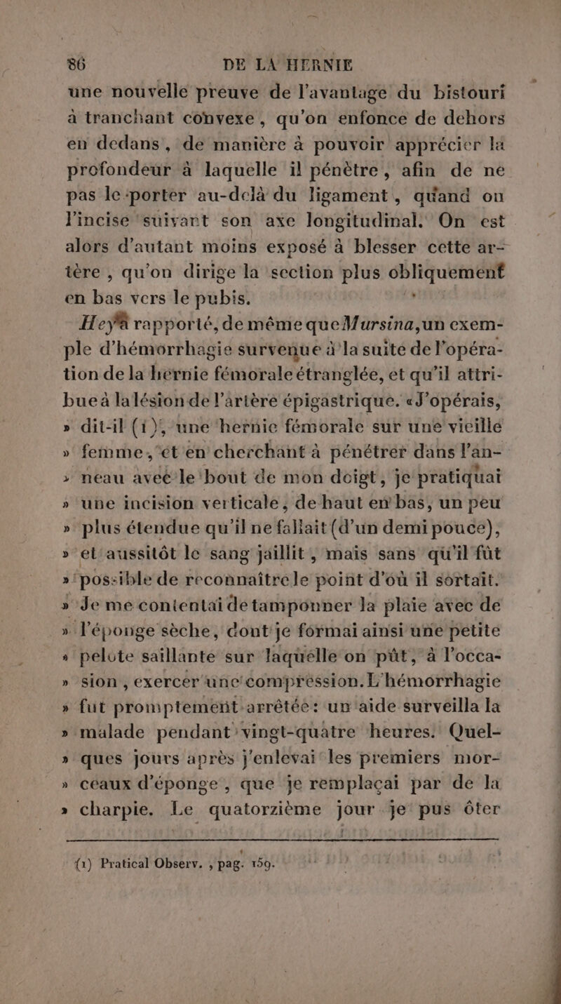 une nouvelle preuve de l'avantage du bistouri à tranchant convexe, qu'on enfonce de dehors en dedans, de manière à pouvoir apprécier la profondeur à laquelle il pénètre, afin de né pas le:porter au-delà du ligament, quand on l’incise ‘suivant son axe longitudinal. On est alors d'autant moins exposé à blesser cette ar- tere , qu'on dirige la section plus cbliquement en bis vers le pubis. Hey rapporté, deméme queMursina,un exem- ple d'hémorrhagie survenue à la suite de l’opéra- tion de la hérnie fémorale étranglée, et qu'il attri- bue à lalésion de l’artère épigastrique. «J'opérais, » dit-il (1), une hernie fémorale sur une vieille » femme,'ét'en cherchant à pénétrer dans l’an- ; neau avec le bout de mon doigt, je pratiquai » ‘une incision verticale, de haut en bas, un peu » plus étendue qu'il ne fallait (d’un demi pouce), » el'aussiôt le sang jaillit, maïs sans qu'il fût » ‘possible de fb conitittnale point d’où il sortait. » Je me conientai de tamponner la plaie avec de » l'éponge sèche, dont'je formai ainsi une petite » pelote saillante sur laquelle on pùt, à l’occa- » sion, exercer'une' compression. L'hémorrhagie » fut pronptement. arrêtée: un'aide surveilla la » malade pendant vingt-quatre ‘heures. Quel- » ques jours après j'enlevai les premiers mor- » ceaux d’éponge, que je remplacai par de la » charpie. Le quatorzième jour Je pus ôter {1) Pratical Observ. , pag. 159.