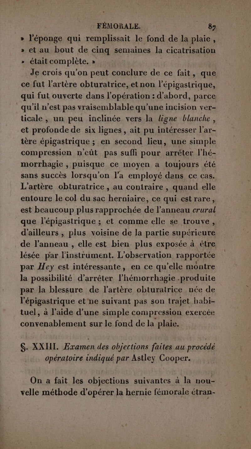 _» l'éponge qui remplissait le fond de la plaie , » et au bout de cinq semaines la cicatrisation » était complete. » Je crois qu’on peut conclure de ce fait, que ce fut l'artère obturatrice, et non l’épigastrique, qui fut ouverte dans l’opération : d'abord, parce qu'il n’est pas vraisemblable qu’une incision ver- ticale , un peu inclinée vers la ligne blanche , et profonde de six lignes , ait pu intéresser l’ar- tère épigastrique ; en second lieu, une simple compression n'eût pas suffi pour arrêter l’hé- morrhagie , puisque ce moyen a toujours été sans succès lorsqu'on l’a employé dans ce cas. L'artère obturatrice , au contraire , quand elle entoure le col du sac herniaire, ce qui estrare, est beaucoup plus rapprochée de l’anneau crural que l'épigastrique ; et comme elle se trouve, d'ailleurs, plus voisine de la partie supérieure de l’anneau , elle est bien plus exposée à être lésée par l'instrument. L'observation rapportée par Hey est intéressante, en ce qu’elle montre la possibilité d’arréter l’hémorrhagie .produite par la blessure de l'artère obturatrice née de l'épigastrique et'ne suivant pas son trajet habi- tuel, à l’aide d’une simple compression exercée convenablement sur le fond de la plaie. S. XXIII. Examen des objections faites au procédé opératoire indiqué par Astley Cooper. On a fait les objections suivantes à la nou- velle méthode d'opérer la hernie fémorale étran-