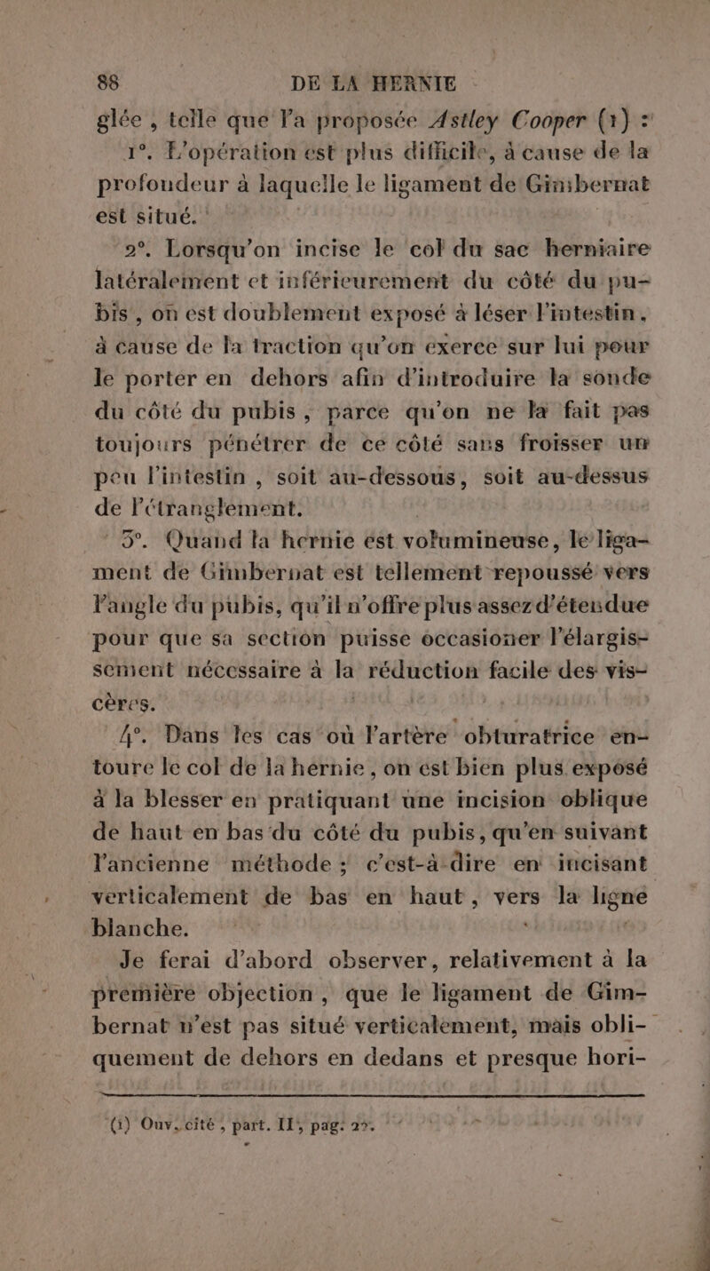 Pa , telle que Va proposée Astley Cooper (1) : . L’opération est plus difficile, à cause de la vii à laquelle le ligament de Gin;bernat est situé. ‘ | Lorsqu'on incise le col du sac herniaire latéralement et inférieurement du côté du pu- bis, on est doublement exposé à léser l'intestin. à cause de la traction qu’on exerce sur lui peur le porter en dehors afin d'introduire la sonde du côté du pubis, parce qu'on ne la fait pas toujours pénétrer de ce côlé sans froïsser un peu l'intestin , soit au-dessous, soit au-dessus de Pétranglement, | 3°. Quand la hernie est volumineuse, le liga- ment de Gimbernat est tellement repoussé vers langle du pubis, qu'il n'offre plus assez d’étendue pour que sa section puisse occasioner l’élargis- sement nécessaire à la réduction facile des vis- cères. 4°. Dans les cas où l'artère obturatrice en- toure le col de la hernie , on est bien plus exposé à la blesser en pratiquant une incision oblique de haut en bas du côté du pubis, qu'en suivant verticalement de bas en haut, vers la eue blanche. ©’ Je ferai d’abord observer, relativement à la première objection, que le ligament de Gim- quement de dehors en dedans et presque hori- (1) Ouv. cité, part. II; pag: 2%. SENS meal