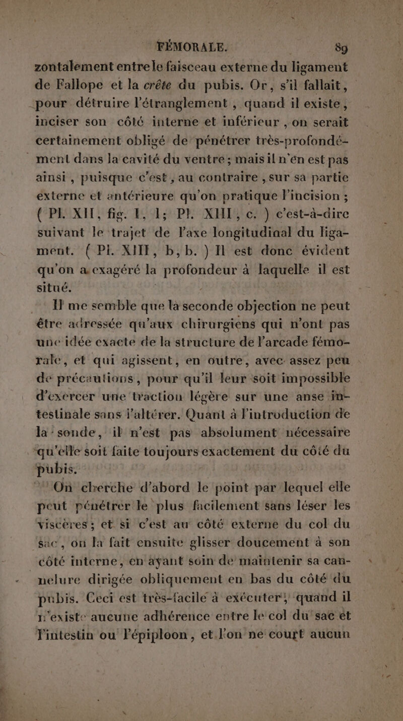 PPS zontalement entrele faisceau externe du ligament de Fallope et la crête du pubis. Or, s’il fallait, pour détruire l’étranglement , quand il existe, inciser son côté interne et inférieur , on serait certainement obligé de pénétrer très-profondé- ainsi, puisque c’est , au contraire , sur sa partie externe et antérieure qu'on pratique l’incision ; (PI. XII, fig. 1, 1; PE XHI, c. ) c'est-à-dire suivant le trajet de l’axe longitudiaal du liga- ment. ( PI. XIIT, b, b. ) Il est donc évident qu'on a exagéré la profondeur à laquelle il est situé. If me semble que la seconde objection ne peut une idée exacte de la structure de l’arcade fémo- rale, et qui agissent, en outre, avec assez peu de précautions, pour qu'il leur soit impossible d'exercer une traction légère sur une anse in- testinale sans l’altérer. Quant à introduction de la’sonde, il n’est pas absolument nécessaire peut pénétrer le plus facilement sans léser les sac, on la fait ensuite glisser doucement à son nelure dirigée obliquement en bas du côté du pubis. Ceci est très-facile à exécuter} quand il n'existe aucune adhérence entre le col du’sac ét