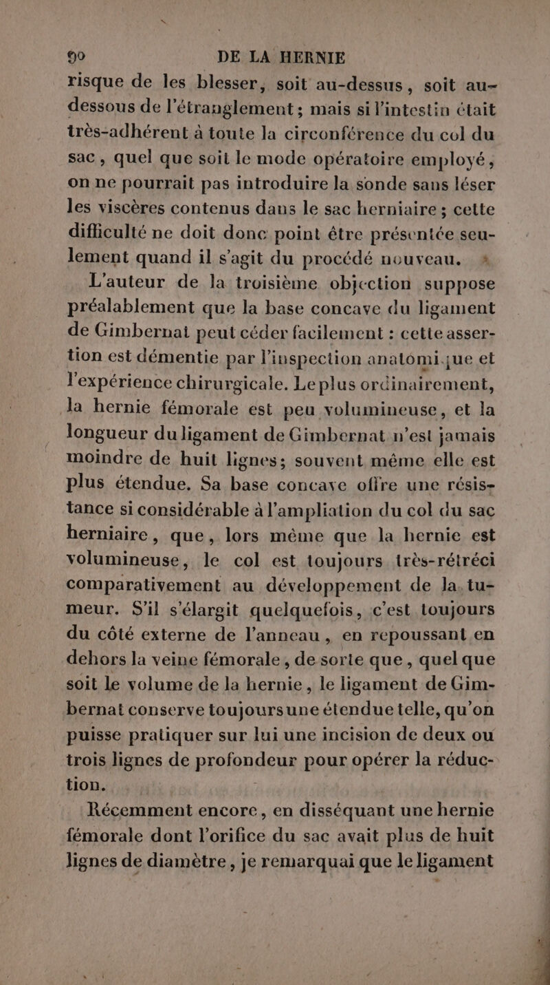 risque de les blesser, soit au-dessus, soit au- dessous de l’étranglement; mais si l'intestin était très-adhérent à toute la circonférence du col du sac, quel que soit le mode opératoire employé, on ne pourrait pas introduire la sonde sans léser les viscères contenus dans le sac herniaire ; cette difliculté ne doit donc point être présentée seu- lement quand il s’agit du procédé nouveau. è L'auteur de la troisième objection suppose préalablement que la base concave du ligament de Gimbernai peut céder facilement : cette asser- tion est démentie par l'inspection anatomique et l'expérience chirurgicale. Le plus ordinairement, la hernie fémorale est peu volumineuse, et la longueur duligament de Gimbernat n’est jamais moindre de huit lignes; souvent méme elle est plus étendue. Sa base concave offre une résis- tance si considérable à l’ampliation du col du sac herniaire, que, lors méme que la hernie est volumineuse, le col est toujours très-rétréci comparativement au développement de Ja, tu- meur. S'il s'élargit quelquefois, c'est toujours du côté externe de l'anneau , en repoussant en dehors la veine fémorale, de sorte que, quel que soit le volume de la hernie , le ligament de Gim- bernat conserve toujoursune étendue telle, qu'on puisse pratiquer sur lui une incision de deux ou trois lignes de profondeur pour opérer la réduc- tion. Récemment encore, en disséquant une hernie fémorale dont l’orifice du sac avait plus de huit lignes de diamètre, je remarquai que le ligament