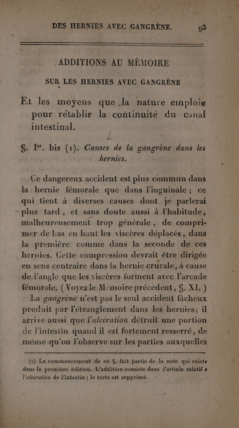 eni DES HERNIES AVEC GANGRÈNE. 93 ADDITIONS AU MEMOIRE SUR LES HERNIES AVEC GANGRÈNE Et les moyens que Ja nature emploie pour rétablir la continuité du canal intestinal. $. I°. bis (1). Causes de la gangrene dans les hernies. Ce dangereux accident est plus commun dans la hernie fémorale que dans l’inguinale ; ce qui tient à diverses causes dont je parlerai —plus ‘tard, et sans doute aussi à l'habitude, malheureusement trop générale, de compri- mer de bas en haut les viscères déplacés, dans la première comme dans la seconde de ces hernies. Cette compression devrait être dirigée en sens contraire dans la hernie crurale’, à cause de-iangle que les viscères forment avec l’arcade femorale. ( Voyez le M‘moire précédent, $. XI, ) La gangrène n'est pas le seul accident fâcheux produit par l’étrangiement dans les hernies; il arrive aussi que l’ulcération détruit une portion de l'intestin quand il est fortement resserré, de même qu'on l'observe sur les parties auxquelles Pa (1) Le commencement de ce $..fait partie de la note qui existe dans la première édition. L’addition consiste dans l’article relatif a lPulcération de l’intestin ; le reste est supprimé.