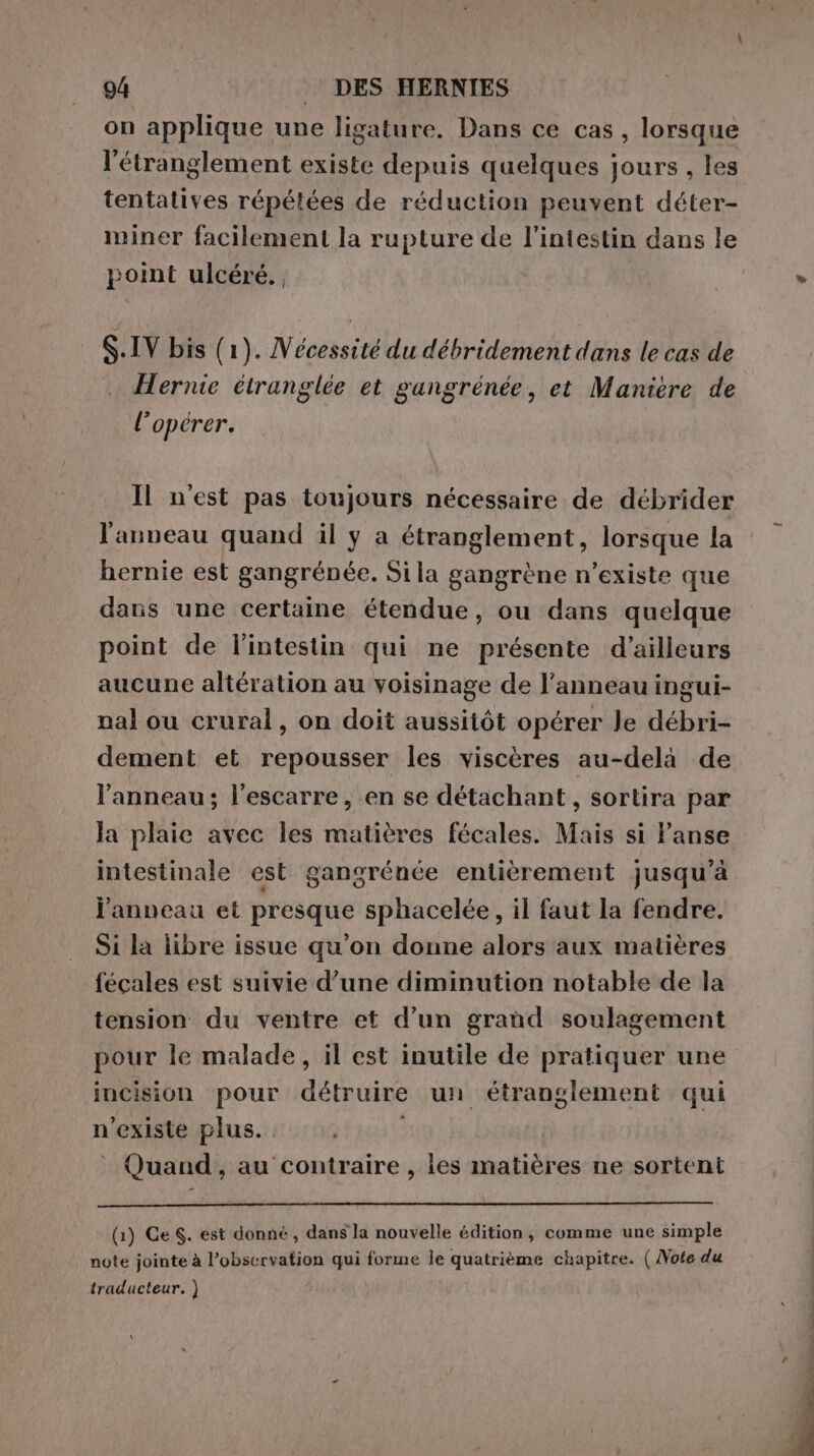 on applique une ligature. Dans ce cas , lorsque l’étranglement existe depuis quelques jours , les tentatives répétées de réduction peuvent déter- miner facilement la rupture de l'intestin dans le point ulcéré., S.IV bis (1). Nécessité du débridement dans le cas de Hernie étranglée et gangrénée, et Maniere de l'opérer. Il n'est pas toujours nécessaire de débrider l'anneau quand il y a étranglement, lorsque la hernie est gangrénée. Sila gangrène n’existe que dans une certaine étendue, ou dans quelque point de l'intestin qui ne présente d’ailleurs aucune altération au voisinage de l'anneau ingui- nal ou crural, on doit aussitôt opérer Je débri- dement et repousser les viscères au-delà de l'anneau; l'escarre, en se détachant, sortira par la plaie avec les matières fécales. Mais si lanse intestinale est gangrénée entièrement jusqu’à j'anneau et presque sphacelée, il faut la fendre. Si la libre issue qu'on donne alors aux matières fecales est suivie d’une diminution notable de la tension du ventre et d'un grand soulagement pour le malade, il est inutile de pratiquer une incision pour détruire un étranglement qui n'existe plus. Quand, au contraire , les matières ne sortent (1) Ge. est donné , dans la nouvelle édition, comme une simple note jointe à l’observation qui forme le quatrième chapitre. ( Vote du traducteur. )