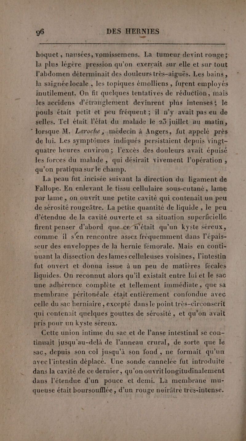 hoquet, nausées, vomissemens. La tumeur devint rouge ; la plus légère pression qu’on exercait sur elle et sur tout la saignée locale , les topiques émolliens , furent employés inutilement. On fit quelques tentatives de réduction, mais les accidens d’étranglement devinrent plus intenses le pouls était petit et peu fréquent ; il n’y avait pas eu de selles. Tel était l’état du malade le 25 juillet au matin, lorsque M. Laroche ; médecin à Angers, fut appelé près de lui. Les symptômes indiqués persistaient depuis vingt- quatre heures environ; l’excès des douleurs avait épuisé les forces du malade, qui désirait vivement l'opération 4 qu’on pratiqua sur le champ. La peau fut incisée suivant la direction du ligament dn Fallope. En enlevant le tissu cellulaire sous-cutané, lame par lame, on ouvrit une petite cavité qui contenait un peu de sérosité rougeatre. La petite quantité de liquide , ie peu d’étendue de la cavité ouverte et sa situation superficielle firent penser d’abord que-ce-W’était qu’un kyste séreux, comme il s’en rencontre assez fréquemment dans l’épais- seur des enveloppes de la hernie fémorale. Mais en conti- muant la dissection des lames celluleuses voisines, l'intestin fut ouvert et donna issue à un peu de matières fécales liquides. On reconnut alors qu’il existait entre lui et le sac une adhérence complète et tellement immédiate, que sa membrane péritonéale était entièrement confondue avec celle du sac herniaire , excepté dansle point très-circonscrit qui contenait quelques gouttes de sérosité , et qu’on avait pris pour un kyste séreux. Cette union intime du sac et de l’anse intestinal se con- tinuait jusqu’au-delà de l’anneau crural, de sorte que le sac, depuis son col jusqu’à son fond, ne formait qu’un avecl’intestin déplacé. Une sonde cannelée fut introduite dans la cavité de ce dernier, qu’on ouvritlongitudinalement dans l’étendue d’un pouce et demi. La membrane mu- queuse était boursoufflée , d’un rouge neirâtre très-intense.