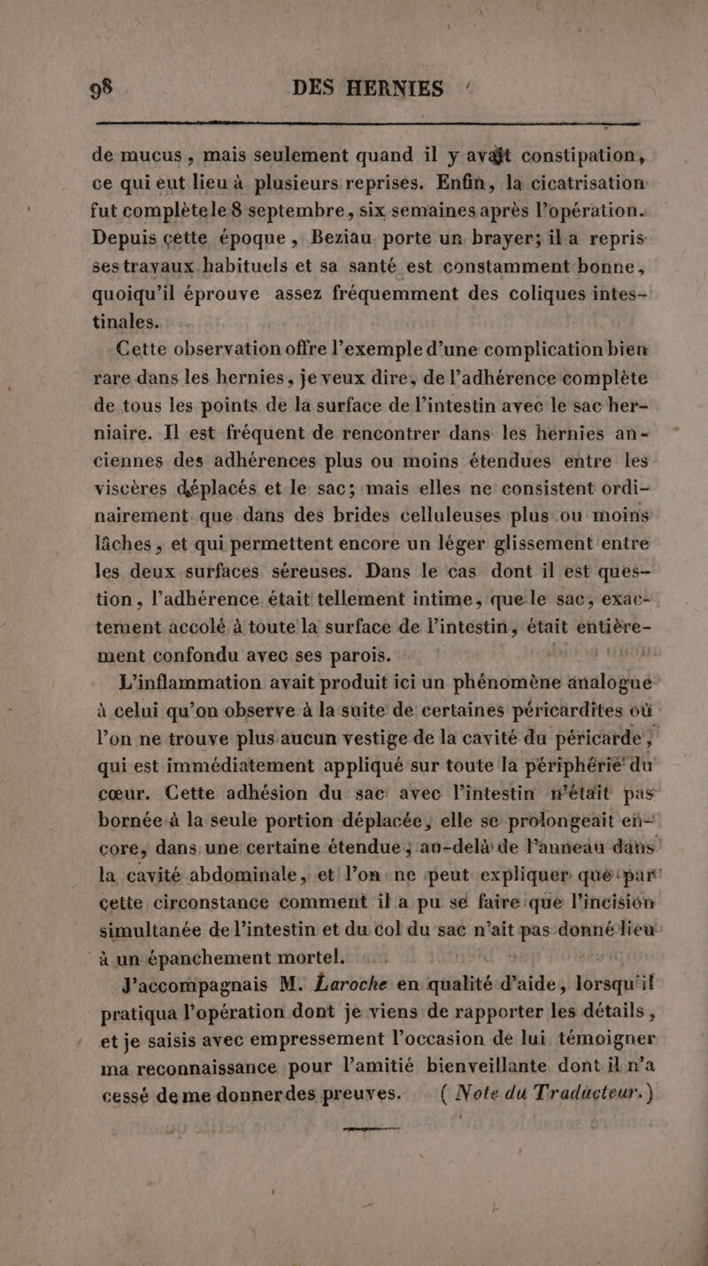 de mucus, mais seulement quand il y avait constipation, ce qui eut lieu à plusieurs reprises. Enfin, la cicatrisation: fut complètele 8 septembre, six semaines après l’opération. Depuis cette époque, Beziau. porte ur brayer; ila repris sestrayaux habituels et sa santé est constamment bonne, quoiqu'il éprouve assez fréquemment des coliques intes- tinales. Cette observation offre l’exemple d’une complication bien rare dans les hernies, je veux dire, de l’adhérence complète de tous les points de la surface de l'intestin avec le sac her- niaire. Il est fréquent de rencontrer dans les hernies an- ciennes des adhérences plus ou moins étendues entre les viscères déplacés et le sac; mais elles ne consistent ordi- nairement. que. dans des brides celluleuses plus ou moins lâches , et qui permettent encore un léger glissement entre les deux surfaces séreuses. Dans le cas dont il est ques- tion, l’adhérence était tellement intime, que le sac; exac- tement accolé à toute la surface de l'intestin, était entière- ment confondu avec ses parois. : | L’inflammation avait produit ici un phénomène analogue à celui qu’on observe à la suite de certaines péricardites où l’on ne trouve plus aucun vestige de la cavité du péricarde ; 3 qui est immédiatement appliqué sur toute la périphérié du cœur. Cette adhésion du sac: avec l'intestin m'était pas bornée-à la seule portion déplacée ; elle se prolongeait eñ— cette circonstance comment il a pu se faire:que l’incision simultanée de l'intestin et du col du sac n’ait pas donné lieu ‘à un épanchement mortel. 1 J’accompagnais M. Laroche en qualité d’aide, lorsqu'il pratiqua l’opération dont je viens de rapporter les détails , et je saisis avec empressement l’occasion de lui témoigner ma reconnaissance pour l’amitié bienveillante dont il n’a cessé de me donnerdes preuves. ( Note du Traducteur.) PA sr coms