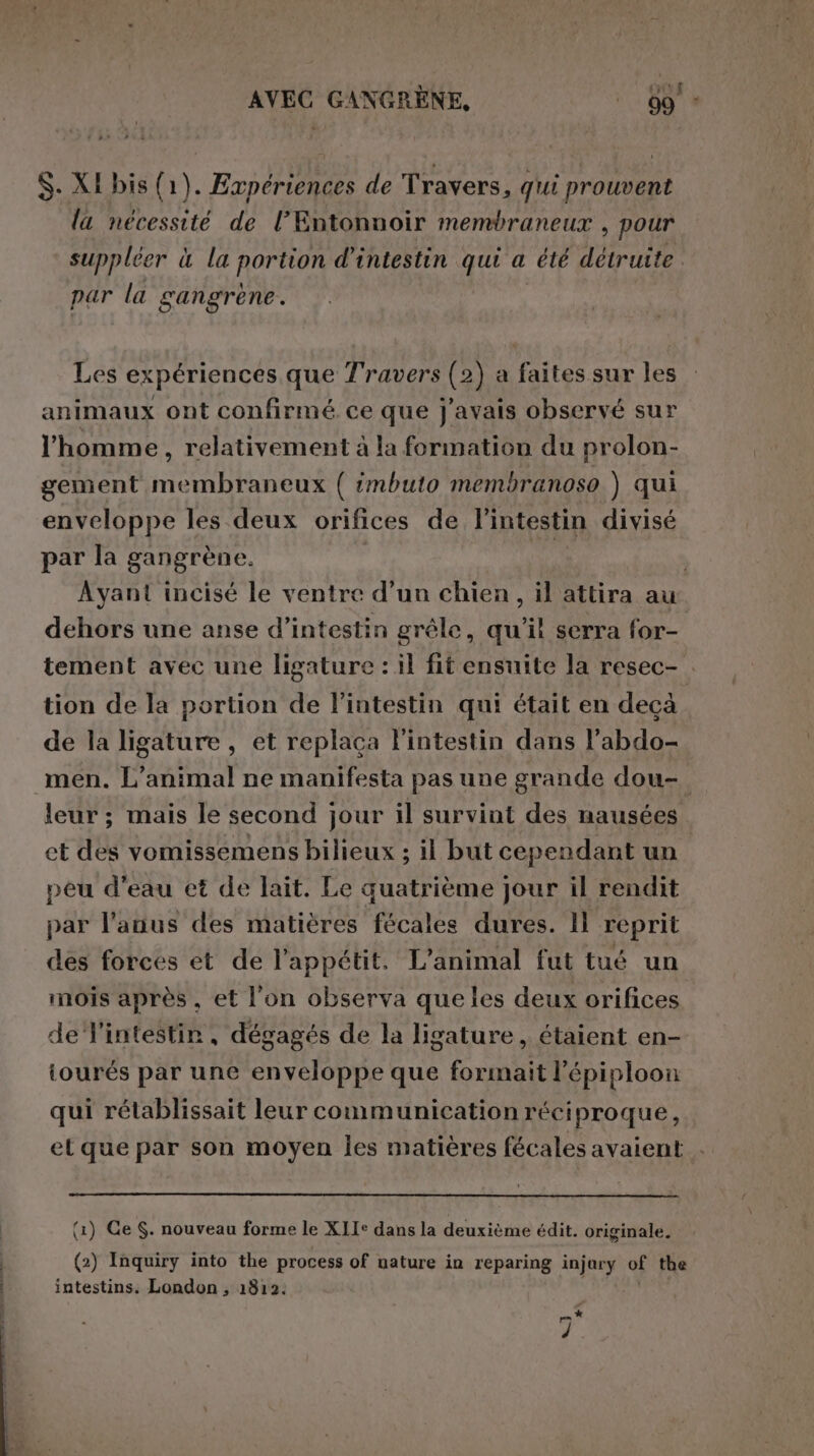 AVEC GANGRÈNE, ‘89 * S. XI bis (1). Expériences de Travers, qui prouvent la nécessité de l’Entonnoir membraneux , pour suppléer è la portion d'intestin qui a été détruite. par la gangrene. Les expériences que Travers (2) a faites sur les animaux ont confirmé ce que j'avais observé sur l'homme, relativement à la formation du prolon- gement membraneux ( imbuto membranoso ) qui enveloppe les deux orifices de l'intestin divisé par la gangrène. | Ayant incisé le ventre d’un chien, il attira au dehors une anse d’intestin grêle, qu'il serra for- tement avec une ligature : il fit ensuite la resec- . tion de la portion de l'intestin qui était en deçà de la ligature , et replaca l'intestin dans l’abdo- men. L'animal ne manifesta pas une grande dou- leur ; mais le second jour il survint des nausées et des vomissemens bilieux ; il but cependant un peu d’eau et de lait. Le quatrième jour il rendit par l'anus des matières fécales dures. ll reprit des forces et de l'appétit. L'animal fut tué un mois après, et l'on observa que les deux orifices de l'intestin, dégagés de la ligature, étaient en- iourés par une enveloppe que formait l'épiploon qui rétablissait leur communication réciproque, et que par son moyen les matières fécales avaient (1) Ce S. nouveau forme le XII: dans la deuxième édit. originale. | (2) Inquiry into the process of uature in reparing injary of the intestins. London ; 1812. # f,