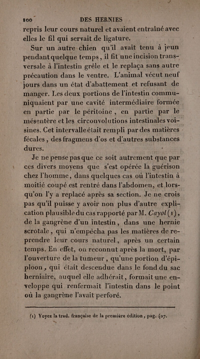 - 100 DES HERNIES repris leur cours naturel et avaient entraîné avec elles le fil qui servait de ligature. Sur un autre-chien qu'il avait tenu à jeun pendant quelque temps, il fit une incision trans- versale à l'intestin grêle et le replaca sans autre précaution dans le ventre.. L'animal vécut neuf jours dans un état d’abattement et refusant de manger. Les deux portions de l'intestin commu- niquaient par une cavité intermédiaire formée fécales , des fragmens d’os et d’autres substances dures. FE Je ne pense pas que ce soit autrement que par ces divers moyens que s’est opérée la guérison chez l'homme, dans quelques cas où l'intestin à moitié coupé est rentré dans l’abdomen, et lors- qu'on l’y a replacé après sa section. Je ne crois pas qu'il puisse y avoir non plus d’autre expli- cation plausible du cas rapporté par M. Cayol(1), de la gangrène d’un intestin, dans une hernie scrotale, qui n’empécha pas les matières de re- prendre leur cours naturel, après un certain temps. En effet, on reconnut après la mort, par l'ouverture de la tumeur , qu’une portion d’épi- ploon , qui était descendue dans le fond du sac veloppe qui renfermait l'intestin dans le point où la gangrène l’avait perforé. (1) Voyez la trad. francaise de la première édition, pag. 427. de tara tut è “SS da E MST ee PRI