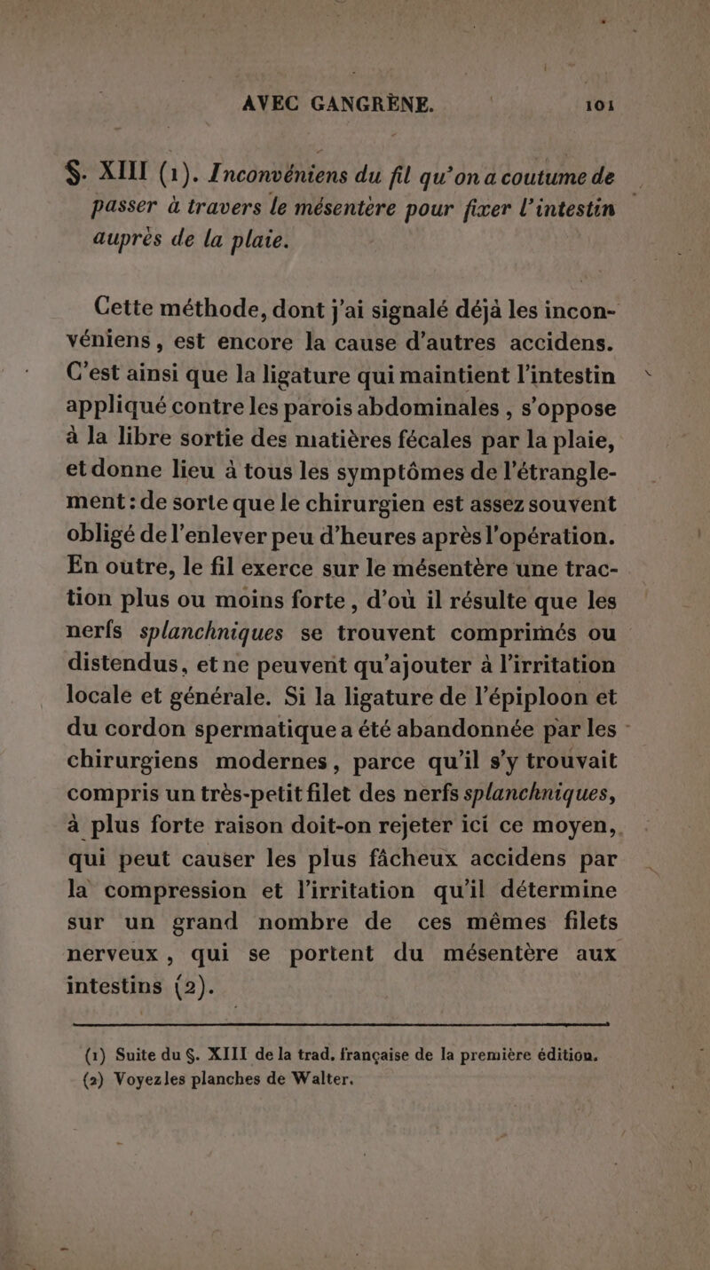 $- XIII (1). Znconvéniens du fil qu’on a coutume de passer à travers le mésentere pour fixer l’intestin auprès de la plaie. Cette méthode, dont j'ai signalé déjà les incon- véniens, est encore la cause d’autres accidens. C’est ainsi que la ligature qui maintient l’intestin appliqué contre les parois abdominales , s'oppose à la libre sortie des matières fécales par la plaie, et donne lieu à tous les symptômes de l’étrangle- ment : de sorte que le chirurgien est assez souvent obligé de l'enlever peu d’heures après l'opération. En outre, le fil exerce sur le mésentère une trac- tion plus ou moins forte , d’où il résulte que les nerfs splanchniques se trouvent comprimés ou distendus, et ne peuvent qu’ajouter à l’irritation locale et générale. Si la ligature de l’épiploon et du cordon spermatique a été abandonnée par les - chirurgiens modernes, parce qu’il s’y trouvait compris un très-petit filet des nerfs splanchniques, à plus forte raison doit-on rejeter ici ce moyen. qui peut causer les plus fâcheux accidens par la compression et l’irritation qu'il détermine sur un grand nombre de ces mêmes filets nerveux , qui se portent du mésentère aux intestins (2). (1) Suite du. XIII de la trad, française de la première édition. {2) Voyezles planches de Walter.