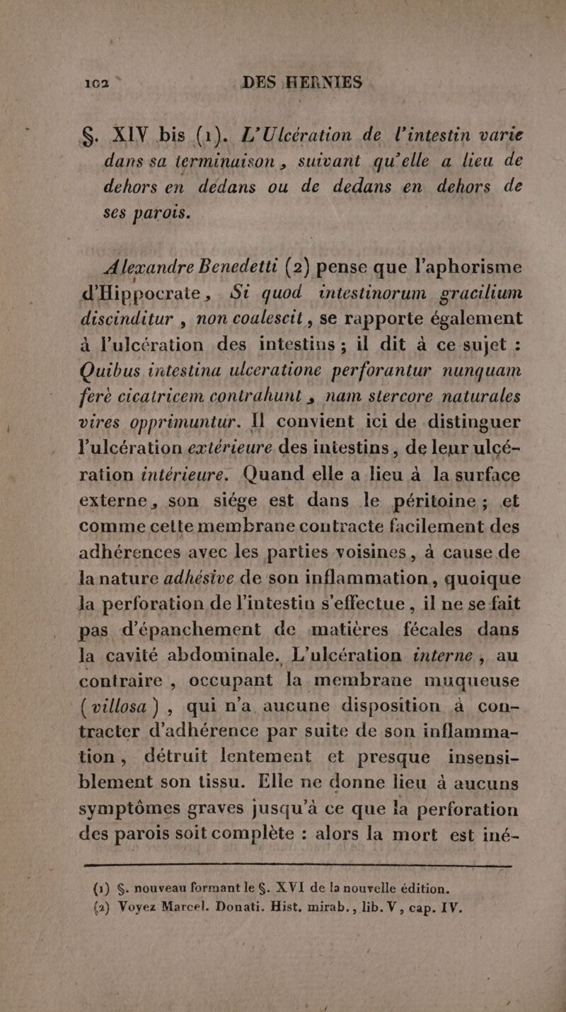 S. XIV bis (1). L’'Ulcération de l'intestin varie dans sa ierminaison , suivant qu’elle a lieu de dehors en dédans ou de dedans en dehors de ses parois. Alexandre Benedetti (2) pense que l’aphorisme d'Hippocraie, St quod intestinorum gracilium discinditur , non coulescit, se rapporte également à l’ulcération des intestins ; il dit à ce sujet : Quibus intestina ulceratione perforantur nunquam ferè cicatricem contrahunt , nam stercore naturales vires opprimuntur. Il convient ici de distinguer l’ulcération extérieure des intestins, de leur ulcé- ration intérieure. Quand elle a lieu à la surface externe, son siége est dans le péritoine ; et comme celte membrane contracte facilement des adhérences avec les parties voisines, à cause de la nature adhésive de son inflammation, quoique la perforation de l'intestin s'effectue , il ne se fait pas d’épanchement de matières fécales dans la cavité abdominale. L’ulcération interne , au contraire , occupant la membrane muqueuse ( villosa), qui n’a aucune disposition à con- tracter d’adhérence par suite de son inflamma- tion, détruit lentement et presque insensi- blement son tissu. Elle ne donne lieu à aucuns symptômes graves jusqu’à ce que la perforation des parois soit complète : alors la mort est iné- ERE RIE Ai PAS AP (1) S. nouveau formant le $. XVI de la nouvelle édition. {2) Voyez Marcel. Donati. Hist. mirab., lib.V, cap. IV.