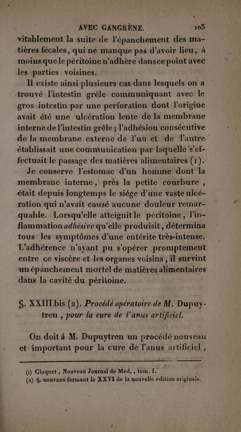 vitablement la suite de l’épanchement des ma- tières fécales, qui ne manque pas d’avoir lieu, à moins que le péritoine n’adhère dans ce point avec les parties voisines. | Il existe ainsi plusieurs cas dans lesquels on a trouvé l'intestin grêle communiquant avec le gros intestin par une perforation dont l'origine avait été une ulcération lente de la membrane interne de l'intestin grêle ; l'adhésion consécutive de la membrane externe de l’un et ‘de’ l’autre établissait une communication par laquelle s’ef- fectuait le passage des matières alimentaires (1). Je conserve l'estomac d’un homme dont la membrane interne, près la petite courbure , était depuis longtemps le siége d’une vaste ulcé- ration qui n'avait causé aucune douleur remar- quable. Lorsqu'elle atteignitle péritoine, l'in- flammation adhésive qu’elle produisit, détermina tous les symptômes d’une entérite très-intense. L’adhérence n’ayant pu s’opérer promptement entre ce viscère et les organes voisins , il survint ‘un épanchement mortel de matières alimentaires dans la cavité du péritoine. ; | $. XXIII bis (2). Procédé opératoire de M. Dupuy- tren , pour la cure de l'anus artificiel. On doit à M. Dupuytren un procédé nouveau et important pour la cure de l'anus artificiel , i (1) Cloquet ; Nouveau Journal de Méd. , tom. I. (2) S. nouveau formant le XXVI de la nouvelle édition originale.