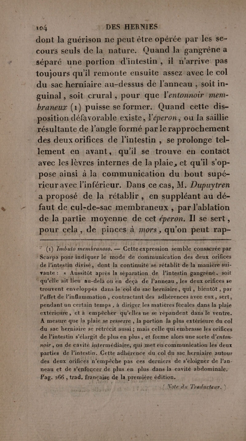 dont la guérison ne peut être opérée par les se- cours seuls de la nature. Quand la gangrène a séparé une portion ‘d’iniestin , il n'arrive pas toujours qu'il remonte ensuite assez avec le col du sac herniaire au-dessus de l’anneau , soit in- guinal, soit crural, pour que l'entonnoir mem- braneux (1) puisse se former. Quand cette dis- position défavorable existe, Y'éperon, ou la saillie résultante de l’angle formé par le rapprochement des deux orifices de l'intestin , se prolonge tel- lement en avant, qu'il se trouve en contact avec les lèvres internes de la plaie, et qu'il s'op- pose ainsi à la communication du bout supé- rieur avec l’inférieur. Dans ce cas, M. Dupuytren a proposé de la rétablir, en suppléant au dé- faut de cul-de-sac membraneux , par l’ablation de la partie moyenne de cet éperon. Il se sert, pour cela, de pinces à mors, qu'on peut rap- +, (1) Imbuto membranoso. — Cette expression semble consacrée par * Scarpa pour indiquer le mode de communication des deux orifices de l'intestin divisé, dont la continuité se rétablit de la manière sui- vante: « Aussitôt après la séparation de l’intestin gangréné, soit “qu ’élle ait lieu au-delà ou en deçà de l'anneau , les deux orifices se trouvent enveloppés dans le ‘col du sac herniaire, qui, bientôt , par l’effet de l’inflammation , contractant des adhérences avec eux, sert, pendant un certain temps , à diriger les matières fécales dans la plaie extérieure, et à empêcher qu’elles ne se répandent dans le ventre. À mesure que la plaie se resserre , la portion la plus extérieure du col du sac herniaire se rétrécit aussi; mais celle qui embrasse les orifices de l’intestin s’élargit de plus en plus, et forme alors une sorte d’enton- noir, ou de cavité intermédiaire, qui met en communication les deux parties de l'intestin. Cette adhérence du col du sac herniaire autour des deux orifices n'empêche pas ces derniers de s'éloigner de l’an- neau et de s’enfoncer de plus en plus dans la cavité abdominale, Pag. 266 , trad, francaise de la première édition. { Note du Traducteur. &gt; (itdia