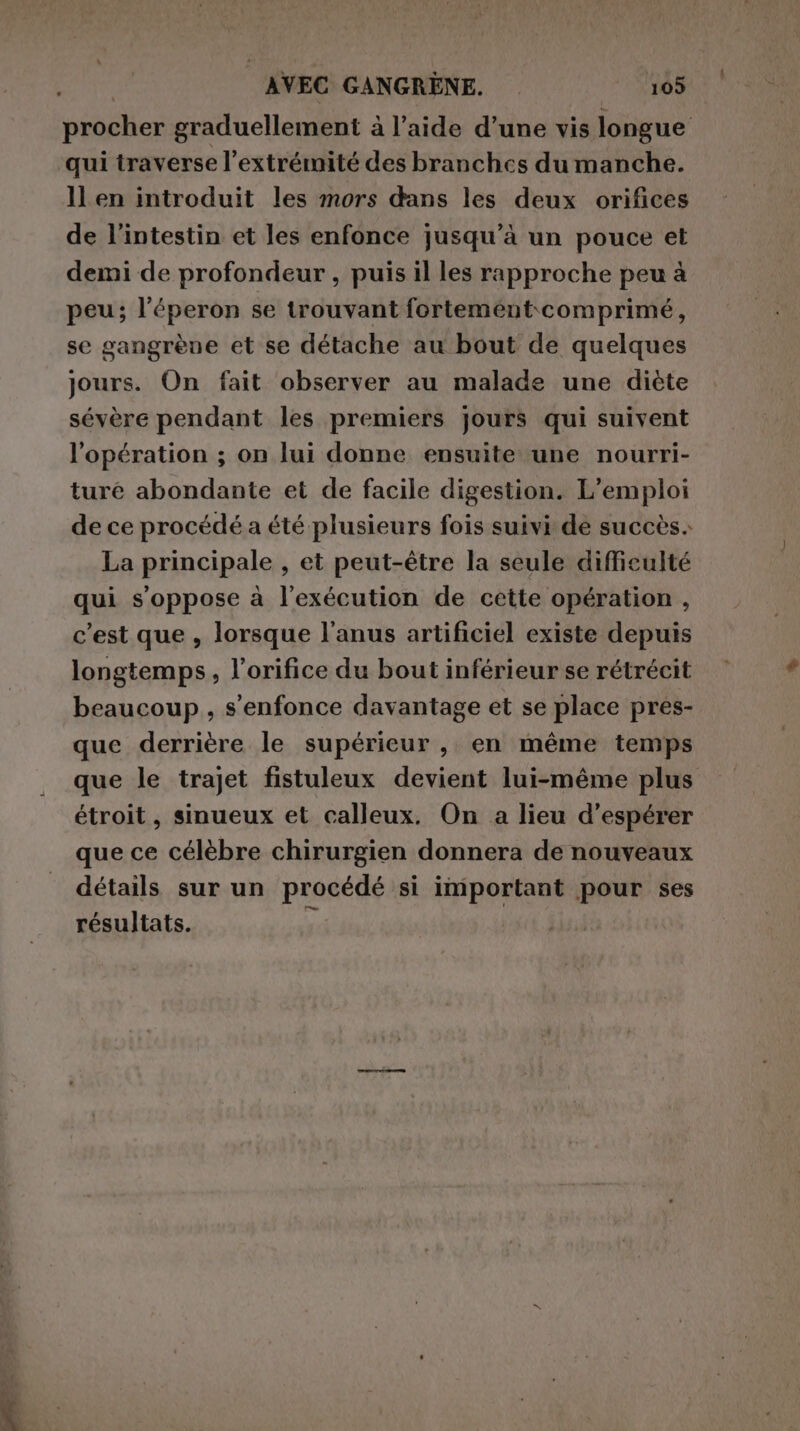 procher graduellement à l’aide d’une vis longue qui traverse l'extrémité des branches du manche. ll en introduit les mors dans les deux orifices de l'intestin et les enfonce jusqu’à un pouce et demi de profondeur , puis il les rapproche peu à peu; l’éperon se trouvant fortement comprimé, se gangrèue et se détache au bout de quelques jours. On fait observer au malade une diète sévère pendant les premiers jours qui suivent l'opération ; on lui donne ensuite une nourri- ture abondante et de facile digestion. L’emploi de ce procédé a été plusieurs fois suivi dé succès. La principale , et peut-être la seule difficulté qui s'oppose à l'exécution de cette opération , c'est que , lorsque l'anus artificiel existe depuis longtemps, l’orifice du bout inférieur se rétrécit beaucoup, s'enfonce davantage et se place pres- que derrière le supérieur, en même temps que le trajet fistuleux devient lui-méme plus étroit, sinueux et calleux. On a lieu d’espérer que ce célèbre chirurgien donnera de nouveaux détails sur un procédé si important pour ses résultats. a