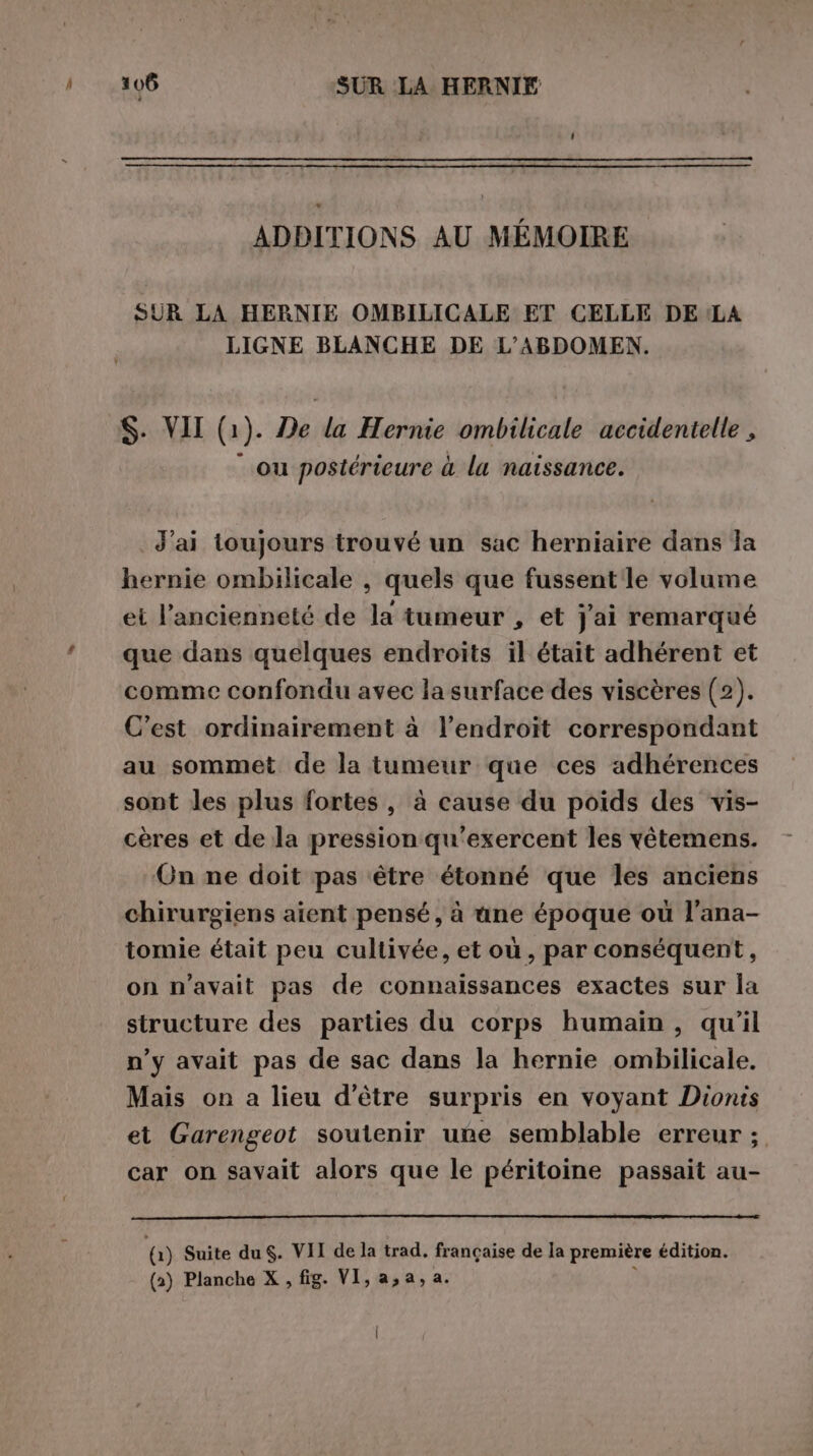 ADBITIONS AU MÉMOIRE SUR LA HERNIE OMBILICALE ET CELLE DE LA LIGNE BLANCHE DE L’ABDOMEN. S. VII (1). De la Hernie ombilicale accidentelle , ou postérieure à la naissance. J'ai toujours trouvé un sac herniaire dans la hernie ombilicale , quels que fussent le volume et l'ancienneté de la tumeur , et j'ai remarqué que dans quelques endroits il était adhérent et comme confondu avec la surface des viscères (2). C'est ordinairement à l'endroit correspondant au sommet de la tumeur que ces adhérences sont les plus fortes, à cause du poids des vis- cères et de la pression qu’exercent les vêtemens. On ne doit pas être étonné que les anciens chirurgiens aient pensé, à une époque où l’ana- tomie était peu cultivée, et où , par conséquent, on n’avait pas de connaissances exactes sur la structure des parties du corps humain, qu’il n’y avait pas de sac dans la hernie ombilicale. Mais on a lieu d’être surpris en voyant Dionis et Garengeot soutenir uñe semblable erreur ; car on savait alors que le péritoine passait au- 0) Suite du $. VII de la trad. francaise de la première édition. (2) Planche X , fig. VI, a, a, a. ?
