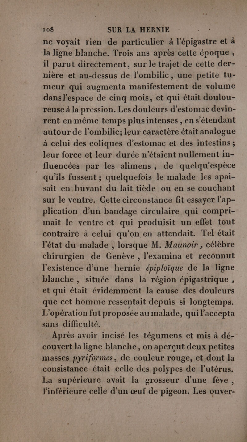 ne voyait rien de particulier à l’épigastre et à la ligne blanche. Trois ans après cette époque , il parut directement, sur le trajet de cette der- nière et au-dessus de l’ombilic, une petite tu- meur qui augmenta manifestement de volume dans l’espace de cinq mois, et qui était doulou- reuse à la pression. Les douleurs d’estomac devin- rent en même temps plusintenses , en s'étendant autour de l’ombilic; leur caractère était analogue à celui des coliques d’estomac et des intestins ; leur force et leur durée n'étaient nullement in- fluencées par les alimens, de quelqu'espèce qu'ils fussent ; quelquefois le malade les apai- sait en buvant du lait tiède ou en se couchant sur le ventre. Cette circonstance fit essayer l’ap- plication d’un bandage circulaire qui compri- mait le ventre et qui produisit un effet tout contraire à celui qu’on en attendait. Tel était l'état du malade , lorsque M. Maunoir , célèbre chirurgien de Genève , l'examina et reconnut l'existence d’une hernie épiploique de la ligne blanche , située dans la région épigastrique , et qui était évidemment la cause des douleurs que cet homme ressentait depuis si longtemps. L'opération fut proposée au malade, qui laccepta sans difficulté. Après avoir incisé les tégumens et mis à dé- couvert la ligne blanche, on aperçut deux petites masses pyriformes, de couleur rouge, et dont la consistance était celle des polypes de l'utérus. La supérieure avait la grosseur d’une fève, linférieure celle d’un œuf de pigeon. Les ouver-