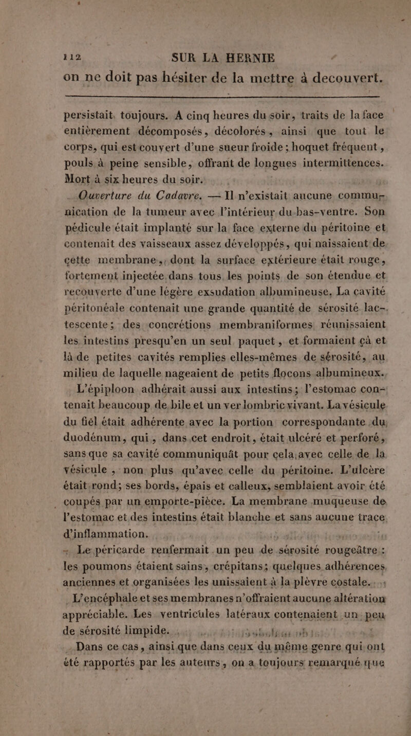 on ne doit pas hésiter de la mettre à decouvert. persistait, toujours. A cinq heures du soir, traits de la face entièrement décomposés, décolorés, ainsi que tout le corps, qui est couvert d’une sueur froide ; hoquet fréquent , pouls à peine sensible, offrant de longues intermittences. Mort à six heures du soir. | | … Ouverture du Cadavre. — Il n’existait aucune commu nication de la tumeur avec l’intérieur. du.bas-ventre. Son pédicule était implanté sur la face externe du péritoine et contenait des vaisseaux assez développés, qui naissaient de cette membrane, dont la surface extérieure était rouge, fortement injeetée, dans tous les points de son étendue et recouverte d’une légère exsudation albumineuse, La cavité péritonéale contenait une grande quantité de sérosité lac. tescente; des concrétions membraniformes, réunissaient les intestins presqu’en un seul paquet, et formaient çà et là de petites cavités remplies elles-mêmes de sérosité, au milieu de laquelle nageaient de petits flocons albumineux. L’épiploon adhérait aussi aux intestins; l’estomac con- tenait beaucoup de, bile et un ver lombric vivant. La vésicule du fiél était adhérente avec la portion correspondante du duodénum, qui, dans.cet endroit, était ulcéré et perforé, sans que sa cavité communiquât pour cela;avec celle de la vésicule , non plus qu’avec celle du péritoine. L’ulcère était rond; ses bords, épais et calleux, semblaient avoir été coupés par un emporte-pièce. La membrane muqueuse de l'estomac et des intestins était blanche et sans aucune trace d’inflammation. scalo n + Le péricarde renfermait .un peu de sérosité rougeûtre : les poumons étaient sains, crépitans; quelques adhérences anciennes et organisées les unissaient à la plèvre costale.. e . L’encéphale et sesmembranes n’offraient aucune altération appréciable. Les ventricules latéraux contenaient un peu de,sérosité limpide. ibra - Dans ce cas, ainsi que dans ceux du même genre qui ont été rapportés par les auteurs, on a toujours remarqué ue