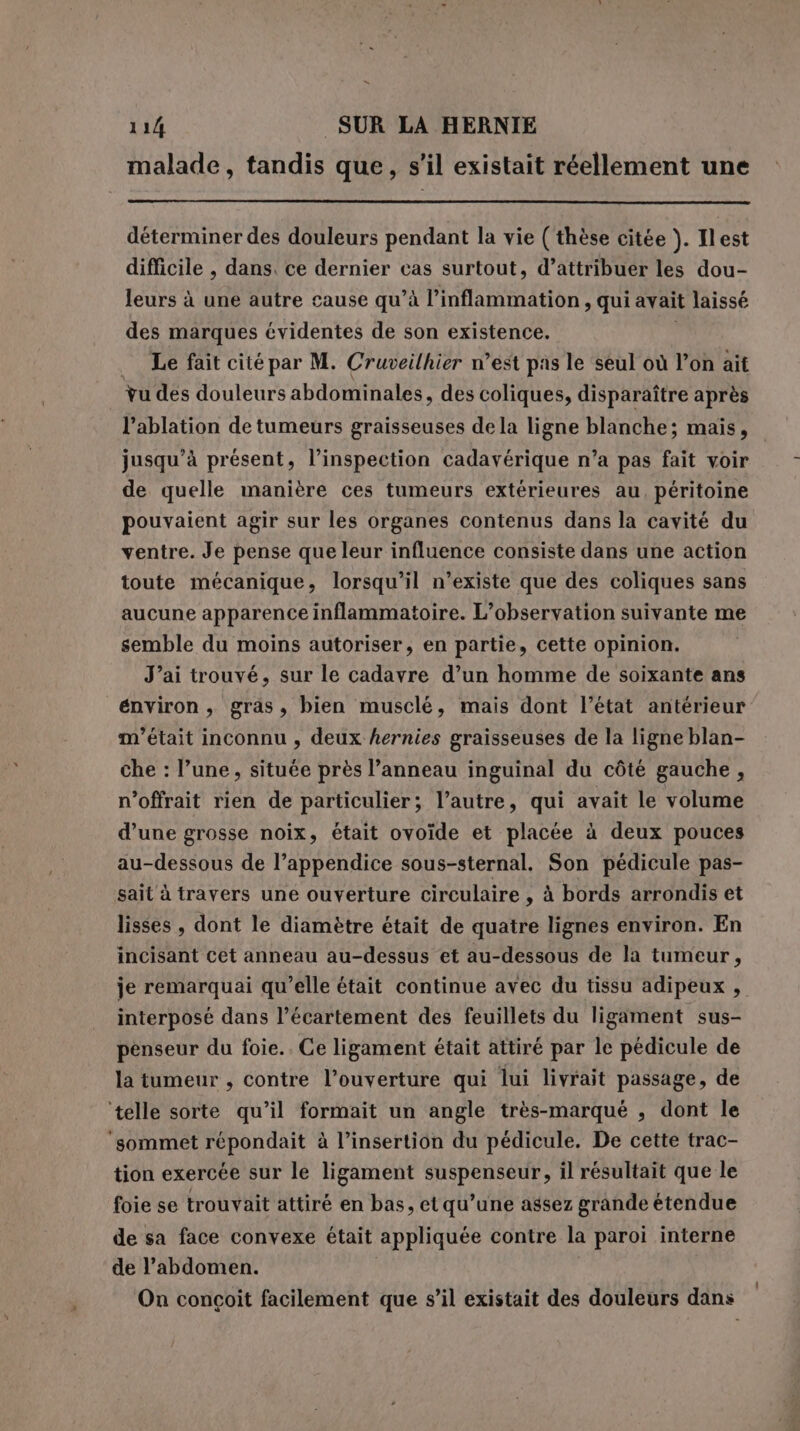 n 114 SUR LA HERNIE malade, tandis que, s’il existait réellement une déterminer des douleurs pendant la vie (thèse citée ). Il est difficile , dans. ce dernier cas surtout, d’attribuer les dou- leurs à une autre cause qu’à l’inflammation, qui avait laissé des marques évidentes de son existence. _ Le fait cité par M. Cruveilhier n’est pas le seul où l’on ait tu des douleurs abdominales, des coliques, disparaître après l’ablation de tumeurs graisseuses de la ligne blanche; mais, jusqu’à présent, l'inspection cadavérique n’a pas fait voir de quelle manière ces tumeurs extérieures au, péritoine pouvaient agir sur les organes contenus dans la cavité du ventre. Je pense que leur influence consiste dans une action toute mécanique, lorsqu'il n’existe que des coliques sans aucune apparence inflammatoire. L'observation suivante me semble du moins autoriser, en partie, cette opinion. J’ai trouvé, sur le cadavre d’un homme de soixante ans énviron, gras, bien musclé, mais dont l’état antérieur m'était inconnu , deux hernies graisseuses de la ligne blan- che : l’une, située près l’anneau inguinal du côté gauche , n’offrait rien de particulier; l’autre, qui avait le volume d’une grosse noix, était ovoide et placée à deux pouces au-dessous de l’appendice sous-sternal. Son pédicule pas- sait à travers une ouverture circulaire , à bords arrondis et lisses , dont le diamètre était de quatre lignes environ. En incisant cet anneau au-dessus et au-dessous de la tumeur, je remarquai qu’elle était continue avec du tissu adipeux , interposé dans l’écartement des feuillets du ligament sus- penseur du foie.. Ce ligament était attiré par le pédicule de la tumeur , contre l’ouverture qui lui livrait passage, de telle sorte qu’il formait un angle très-marqué , dont le ‘sommet répondait à l’insertion du pédicule. De cette trac- tion exercée sur le ligament suspenseur, il résultait que le foie se trouvait attiré en bas, et qu’une assez grande étendue de sa face convexe était appliquée contre la paroi interne de l’abdomen. On conçoit facilement que s’il existait des douleurs dans