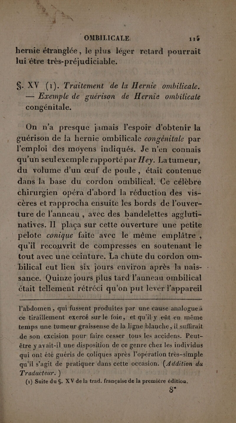 hernie étranglée , le plus léger retard pourrait lui être très-préjudiciable. S. XV (1). Traitement de la Hernie ombilicale. — Exemple de guérison de Hernie ombilicale congénitale. On n'a presque jamais l'espoir d'obtenir la guérison de la hernie ombilicale congénitale par l'emploi des moyens indiqués. Je n’en connais qu'un seulexemple rapporté par Hey. Latumeur, du volume d’un œuf de poule, était contenue dans la base du cordon ombilical. Ce célèbre chirurgien opéra d’abord la réduction des vis- cères et rapprocha ensuite les bords de l’ouver- ture de l'anneau , avec des bandelettes aggluti- natives. Il placa sur cette ouverture une petite pelote conique faite avec le même embplitre , qu'il recouvrit de compresses en soutenant le tout avec une ceinture. La chute du cordon om- “bilical eut lieu six jours environ après la nais- sance. Quinze jours plus tard l'anneau ombilical était tellement rétréci qu'on put lever l'appareil l’abdomen, qui fussent produites par une cause analogue à ce tiraillement exercé surle foie, et qu'il y eût en même temps une tumeur graisseuse de la ligne blanche , il suffirait de son excision pour faire cesser tous les accidens. Peut- être y avait-il une disposition de ce genre chez les individus qui ont été guéris de coliques après l'opération très-simple qu'il s’agit de PRESS dans cette occasion. (Addition du Traducteur. ) (1) Suite du. XV dela trad. française de la première édition. Lee