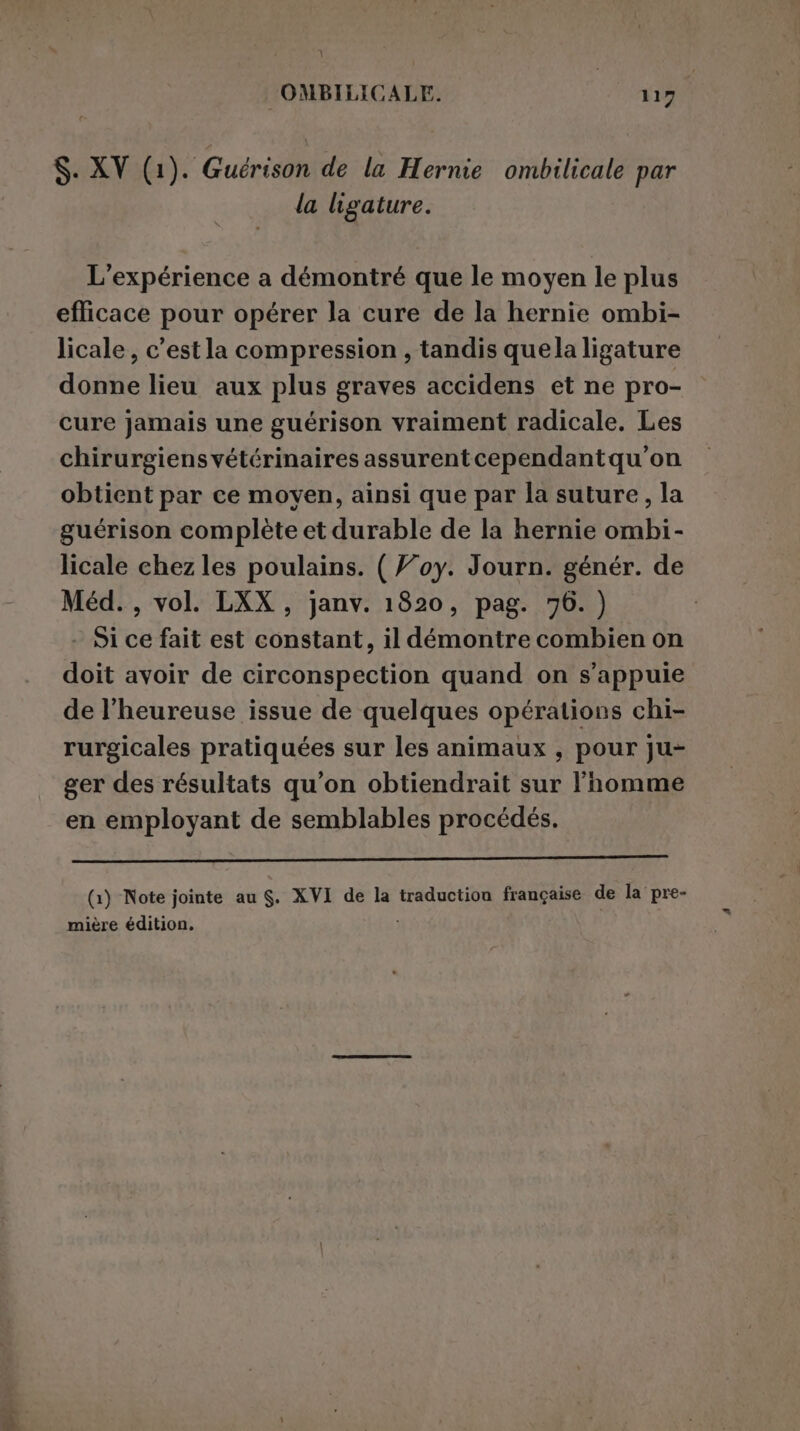 la ligature. L’expérience a démontré que le moyen le plus efficace pour opérer la cure de la hernie ombi- licale, c’est la compression, tandis quela ligature donne lieu aux plus graves accidens et ne pro- cure jamais une guérison vraiment radicale. Les chirurgiens vétérinaires assurentcependantqu'on obtient par ce moyen, ainsi que par la suture, la guérison complète et durable de la hernie ombi- licale chez les poulains. ( Foy. Journ. génér. de Méd. , vol. LXX , janv. 1820, pag. 76. ) Si ce fait est constant, il démontre combien on doit avoir de circonspection quand on s'appuie de l’heureuse issue de quelques opérations chi- rurgicales pratiquées sur les animaux , pour ju- ger des résultats qu’on obtiendrait sur l’homme en employant de semblables procédés. eee eee ________———_——————_———_E€C&lt; (1) Note jointe au $. XVI de la traduction française de la pre- mière édition, i
