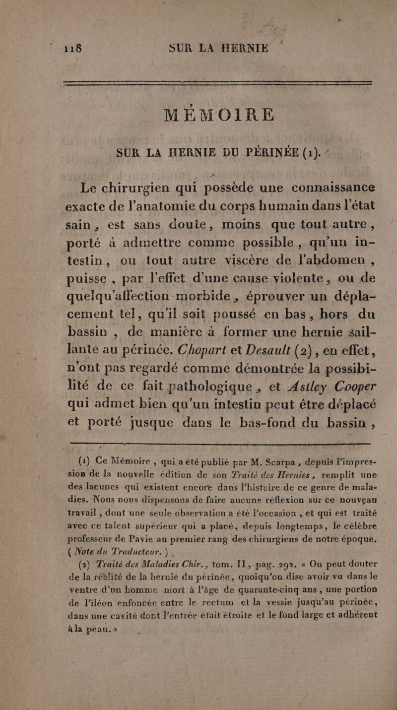 MÉMOIRE SUR LA HERNIE DU PÉRINÉE (1): * Le chirurgien qui possède une connaissance exacte de l’anatomie du corps humain dans l'état sain, est sans doute, moins que tout autre, porté à admettre comme possible, qu'un in- testin, ou tout autre viscère de l’abdomen , puisse , par l'effet d'une cause violente, ou de quelqu’affection morbide, éprouver un dépla- cement tel, qu'il soit poussé en bas, hors du bassin , de manière à former une hernie sail- Jante au périnée. Chopart et Desault (2) , en effet, n'ont pas regardé comme démontrée la possibi- lité de ce fait pathologique , et Astley Cooper qui admet bien qu’un intestin peut être déplacé et porté jusque dans le bas-fond du bassin , (1) Ge Mémoire , qui a été publié par M. Scarpa, depuis Fimpres- sion de la nouvelle édition de son Traité des Hernies, remplit une des lacunes qui existent encore dans l’histoire de ce genre de mala- dies. Nous nous dispensons de faire aucune réflexion sur ce nouveau travail, dont une seule observation a été l’occasion , et qui est traité avec ce talent supérieur qui a placé, depuis longtemps, le célèbre professeur de Pavie au premier rang des chirurgiens de notre époque. ( Note du Traducteur. ). (2) Traité des Maladies Chir., tom. II, pag. 292. « On peut douter de la réalité de la hernie du périnée, quoiqu’on dise avoir vu dans le ventre d’un homme mort à l’âge de quarante-cinq ans, une portion de l’iléon enfoncée entre le rectum et la vessie jusqu’au périnée, dans une cavité dont lPentrée était étroite et le fond large et adhérent à la peau. »