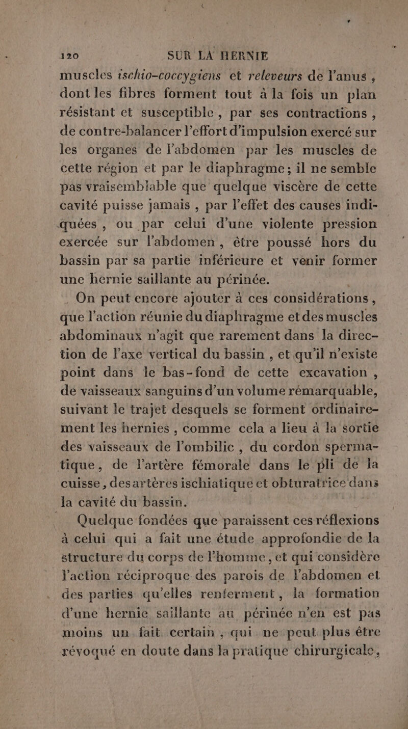 muscles ischio-coccygiens et releveurs de l'anus , dont les fibres forment tout à la fois un plan résistant et susceptible , par ses contractions , de contre-balancer l’effort d’impulsion exercé sur les organes de l'abdomen par les muscles de cette région et par le diaphragme; il ne semble pas vraisemblable que quelque viscère de cette cavité puisse jamais , par l'effet des causes indi- quées , ou par celui d’une violente pression exercée sur l'abdomen, être poussé hors du bassin par sa partie inférieure et venir former une hernie saillante au périnée. . On peut encore ajouter à ces considérations ; que l’action réunie du diaphragme et des muscles abdominaux n’agit que rarement dans la direc- tion de l’axe vertical du bassin , et qu'il n'existe point dans le bas-fond de cette excavation , de vaisseaux sanguins d’un volume rémarquable, suivant le trajet desquels se forment ordinaire- ment les hernies , comme cela a lieu à la sortie des vaisseaux de l’ombilic , du cordon sperma- tique , de l'artère fémorale dans le pli de la cuisse, desartères ischiatique et obturatrice Gi la cavité du bassin. Quelque fondées que paraissent ces réflexions à celui qui a fait une étude approfondie de la structure du corps de l'homme, et qui considère l’action réciproque des parois de l'abdomen et des parties qu'elles renferment, la formation d’une hernie saillante au périnée n'en est pas moins un fait certain , qui ne peut plus être révoqué en doute dans la pratique chirurgicale,