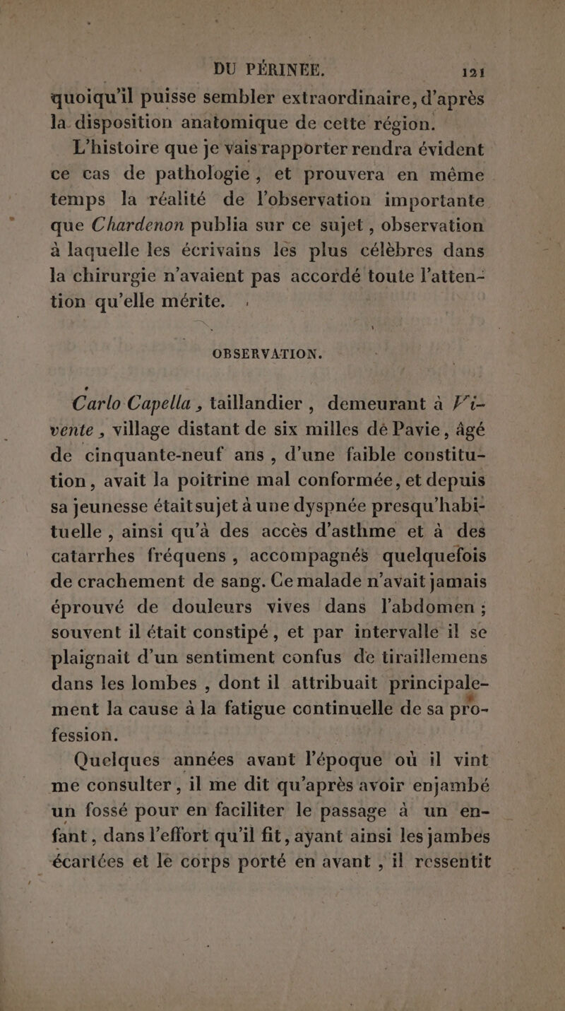 quoiqu'il puisse sembler extraordinaire, d’après la disposition anatomique de cette région. L'histoire que je vais rapporter rendra évident ce cas de pathologie, et prouvera en même temps la réalité de l'observation importante que Chardenon publia sur ce sujet , observation à laquelle les écrivains les plus célèbres dans la chirurgie n'avaient pas accordé toute l’atten- tion qu’elle mérite. , OBSERVATION. Carlo Capella , taillandier, demeurant à }1- vente , village distant de six milles dé Pavie, âgé de cinquante-neuf ans , d’une faible constitu- tion, avait la poitrine mal conformée, et depuis sa Jeunesse étaitsujet à une dyspnée presqu’habi- tuelle , ainsi qu'à des accès d'asthme et à des catarrhes fréquens , accompagnés quelquefois de crachement de sang. Ce malade n'avait jamais éprouvé de douleurs vives dans l'abdomen ; souvent il était constipé, et par intervalle il se plaignait d’un sentiment confus de tiraillemens dans les lombes , dont il attribuait principale- ment la cause à la fatigue continuelle de sa pro- fession. Quelques années avant l’époque où il vint me consulter , il me dit qu'après avoir enjambé un fossé pour en faciliter le passage à un en- fant, dans l'effort qu'il fit, ayant ainsi les jambes écartées et le corps porté en avant , il ressentit