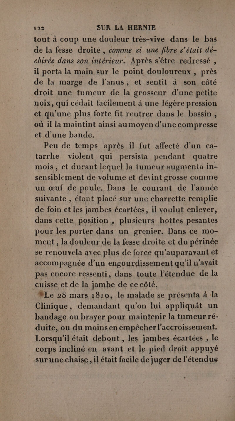 tout à coup une douleur très-vive dans le bas de la fesse droite, comme si une fibre s’était dé- chirée dans son intérieur. Après s'être redressé , il porta la main sur le point douloureux, près de la marge de l'anus, et sentit à son côté droit une tumeur de la grosseur d’une petite noix pau) cédait facilement à une légère pression et qu’une plus forte fit rentrer dans le bassin , où il la maintint ainsi au moyen d’une compresse et d'une bande. Peu de temps après il fut affecté d’un ca- tarrhe violent qui persista pendant quatre mois, et durant lequel la tumeur augmenta in- sensiblement de volume et devint grosse comme un œuf de poule. Dans le courant de l’année suivante , étant placé sur une charrette remplie de foin et les jambes écartées, il voulut enlever, dans cette position , plusieurs bottes pesantes pour les porter dans un grenier. Dans ce mo- ment, la douleur de la fesse droite et du périnée se renouvela avec plus de force qu'auparavant et accompagnée d’un engourdissement qu'il n'avait pas encore ressenti, dans toute l'étendue de la cuisse et de la jambe de ce côté. Le 28 mars 1810, le malade se présenta à la Clinique, demandant qu’on lui appliquât un bandage ou brayer pour maintenir la tumeur ré- duite, ou du moins en empêcher l'accroissement. Lorsqu'il était debout , les jambes écartées , le corps incliné en avant et le pied droit appuyé sur une. chaise , il était facile de juger de l'étendue