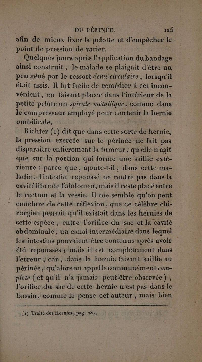 afin de mieux fixer la pelotte et d'empêcher le point de pression de varier. Quelques jours après l’application du bandage ainsi construit, le malade se plaignit d’être un peu gêné par le ressort demi-circulaire , lorsqu'il était assis. Il fut facile de remédier à cet incon- vénient, en faisant placer dans l’intérieur de la petite pelote un spirale métallique, comme dans le compresseur employé pour contenir la hernie ombilicale, i | Richter (1) dit que dans cette sorte de hernie, la pression exercée sur le périnée ne fait pas disparaître entièrement la tumeur, qu’elle n’agit que sur la portion qui forme une saillie exté- rieure : parce que, ajoute-t-il, dans cette ma- ladie , l'intestin repoussé ne rentre pas dans la cavité libre de l’abdomen, mais il reste placé entre le rectum et la vessie. Il me semble qu’on peut conclure de cette réflexion, que ce célèbre chi- rurgien pensait qu'il existait dans les hernies de cette espèce , entre l’orifice du sac et la cavité abdominale , un canal intermédiaire dans lequel les intestins pouvaient être contenus après avoir été repoussés ; mais il est complètement dans l'erreur ) car, dans la hernie faisant saillie au périnée, qu’alors on appelle communément com- plete (et qu'il n'a jamais peut-être observée) , l'orifice du sac de cette hernie n'est pas dans le bassin, comme le pense cet auteur , mais bien n tnx —___02nx e x (1) Traité des Hernies, pag. 282,
