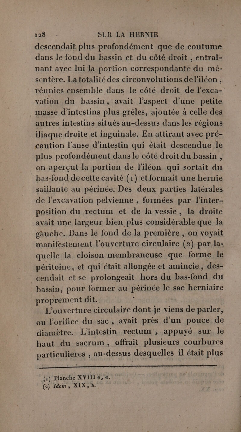 descendait plus profondément que de coutume dans le fond du bassin et du côté droit , entraî- nant avec lui la portion correspondante du mé- sentère. La totalité des circonvolutions del’iléon, réunies ensemble dans le côté droit de l’exca- vation du bassin, avait l'aspect d’une petite masse d’intcstins plus gréles, ajoutée à celle des autres intestins situés au-dessus dans les régions iliaque droite et inguinale. En attirant avec pré- caution l’anse d’intestin qui était descendue le plus profondément dansle còté droit du bassin , en apercut la portion de l’iléon qui sortait du bas-fond decette cavité (1) etformait une hernie saillante au périnée. Des deux parties latérales de l'excavation pelvienne , formées par l’inter- position du rectum et de la vessie, la droite avait une largeur bien plus considérable que la gauche. Dans le fond de la première , on voyait manifestement l’ouverture circulaire (2) par la- quelle la cloison membraneuse que forme le péritoine, et qui était allongée et amincie, des- cendait et se prolongeait hors du bas-fond du bassin, pour former au périnée le sac herniaire proprement dit. L’ouverture circulaire dont je viens de parler, ou lorifice du sac, avait près d’un pouce de diamètre. L'intestin rectum , appuyé sur le haut du sacrum, offrait plusieurs courbures particulieres , au-dessus desquelles il était plus (1) Planche XVIII €, è. (2) Idem, XIX, à.