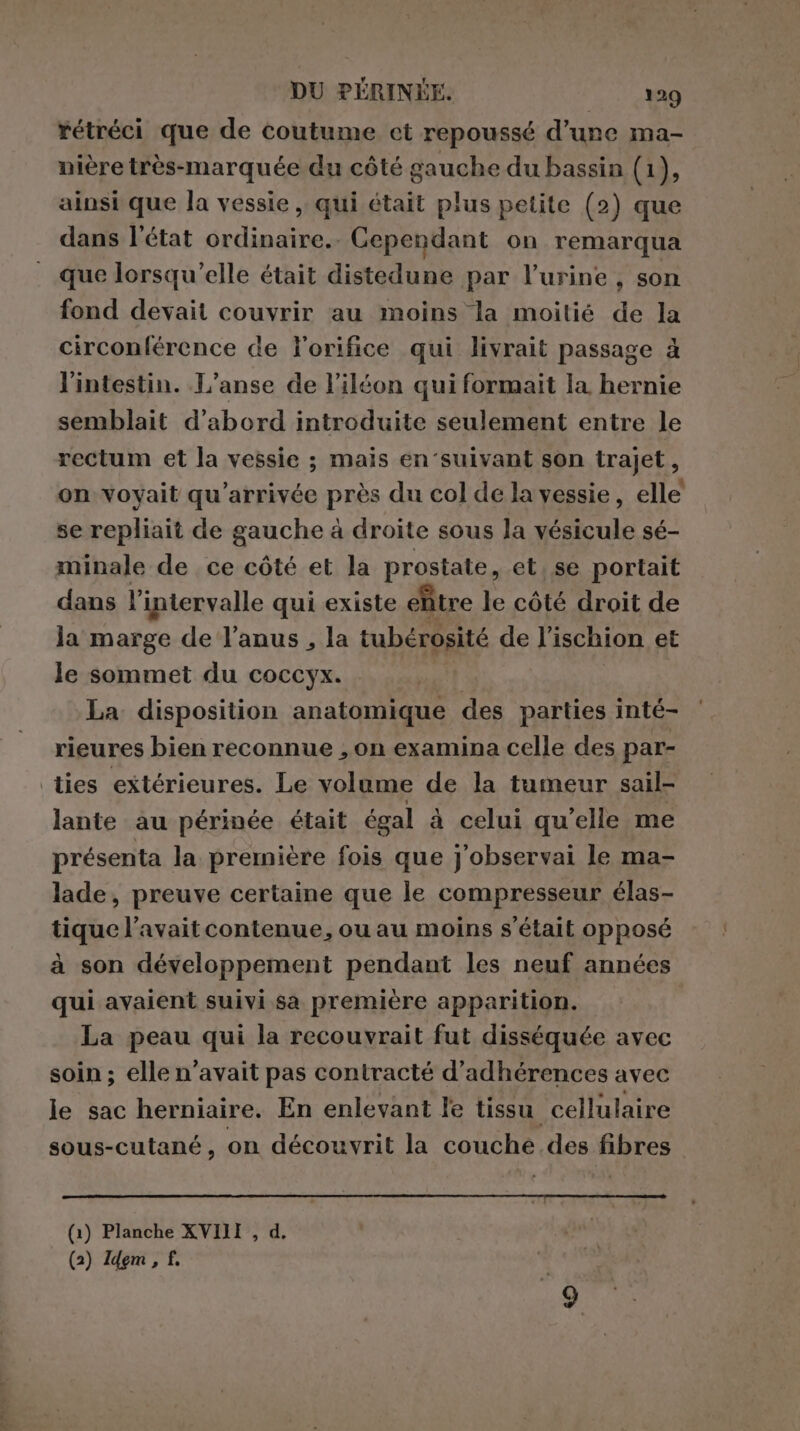 rétréci que de coutume ct repoussé d’une ma- nière très-marquée du côté gauche du bassin (1), ainsi que la vessie , qui était plus petite (2) que dans l'état ordinaire. Cependant on remarqua que lorsqu'elle était distedune par l'urine , son fond devait couvrir au moins la moitié de la circonférence de l'orifice qui livrait passage à l'intestin. L’anse de l’iléon qui formait la hernie semblait d'abord introduite seulement entre le rectum et la vessie ; mais en‘suivant son trajet, on voyait qu’arrivée près du col de la vessie, elle se repliait de gauche à droite sous la vésicule sé- minale de ce côté et la prostate, et, se portait dans l’intervalle qui existe eltre le côté droit de la marge de l’anus , la tubérosité de l’ischion et le sommet du coccyx. Ç La disposition anatomique des parties inté- rieures bien reconnue , on examina celle des par- ties extérieures. Le volume de la tumeur sail- lante au périnée était égal à celui qu'elle me présenta la première fois que j'observai le ma- lade, preuve certaine que le compresseur élas- tique l'avait contenue, ou au moins s'était opposé à son développement pendant les neuf années qui avaient suivi sa première apparition. La peau qui la recouvrait fut disséquée avec soin; elle n'avait pas contracté d’adhérences avec le sac herniaire. En enlevant le tissu cellulaire sous-cutané, on découvrit la couche des fibres (1) Planche XVIII , d.