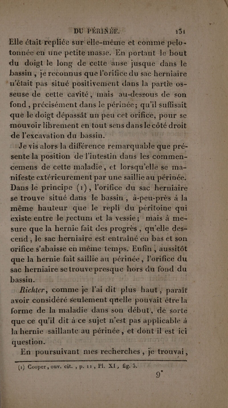 Elle était repliée sur elle-même et comme pelo- tonnée en une petite masse. En portant le bout du doigt le long de cette anse jusque dans le bassin , je reconnus que l’orifice du sac herniaire ‘n'était pas situé positivement dans la partie os- seuse de cette cavité, inais au-dessous de son fond, précisément dans le périnée; qu'il suffisait que le doigt dépassât un peu cet orifice, pour se mouvoir librement en tout sens dans le côté droit de l’excavation du bassin. | Je vis alors la différence remarquable que pré- sente là position de l'intestin dans les commen- cemens de celte maladie, et lorsqu'elle se ma- nifeste extéricurement par une saillie au périnée. Dans le principe (1), lorifice du sac herniaire se trouve situé dans le bassin, à-peu-près à la même hauteur que le repli du péritoine qui existe entre le rectum et la vessie; mais à me- sure que la hernie fait des progrès, qu'elle des- cend , le sac herniaire est entraîné en bas et son orifice s’abaisse en même temps. Enfin ; aussitôt que la hernie fait saillie au périnée, l'orificé du sac herniaire setrouve presque hors du fond du bassin. | ini ! Richter, comme je Vai dit plus haut; paraît avoir considéré seulement quelle pouvait être la forme de la maladie dans son début’, dè sorte que ce qu'il dit à ce sujet n'est pas applicable à la hernie saillante au périnée, et dont il est ici question. En poursuivant mes recherches , je trouvai, (1) Cooper, ouv. cit. , p. 11 » PI. XI, fig. 3.