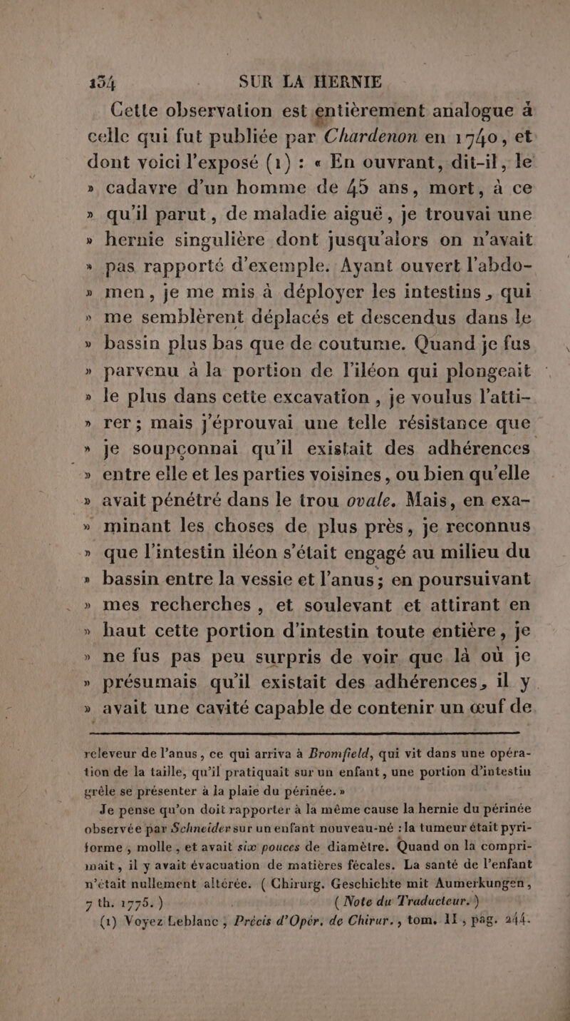 Cette observation est entièrement analogue &amp; celle qui fut publiée par Chardenon en 1740, et dont voici l'exposé (1) : « En ouvrant, dit-il, le » cadavre d’un homme de 45 ans, mort, à ce » qu'il parut, de maladie aiguë, je trouvai une » hernie singulière dont jusqu'alors on n'avait » pas rapporté d'exemple. Ayant ouvert l'abdo- » men, je me mis à déployer les intestins , qui » me semblèrent déplacés et descendus dans le » bassin plus bas que de coutume. Quand je fus » parvenu à la portion de l’iléon qui plongeait » le plus dans cette excavation , je voulus l’atti- » rer; mais Jéprouvai une telle résistance que » je soupconnai qu'il existait des adhérences _» entre elle et les parties voisines , ou bien qu'elle » avait pénétré dans le trou ovale. Mais, en exa- » minant les choses de plus près, je reconnus » que l'intestin iléon s'était engagé au milieu du » bassin entre la vessie et l’anus; en poursuivant » mes recherches , et soulevant et attirant en » haut cette portion d’intestin toute entière, je » ne fus pas peu surpris de voir que là où je » présumais qu'il existait des adhérences, il y » avait une cavité capable de contenir un œuf de releveur de l’anus, ce qui arriva à Bromfield, qui vit dans une opéra- tion de la taille, qu’il pratiquait sur un enfant, une portion d’intestin grêle se présenter à la plaie du périnée. » Je pense qu’on doit rapporter à la même cause la hernie du périnée observée par Schneider sur un enfant nouveau-né : la tumeur était pyri- forme .; molle , et avait six pouces de diamètre. Quand on la compri- nait , il y avait évacuation de matières fécales. La santé de l’enfant n’était Se DRE altérée. ( Chirurg. Geschichte mit Aumerkungen, 7 th. 1775.) ( Note du Traducteur.) (1) Ka Leblanc ; Prede d’Opér. de Chirur., tom, 11, pag. 24