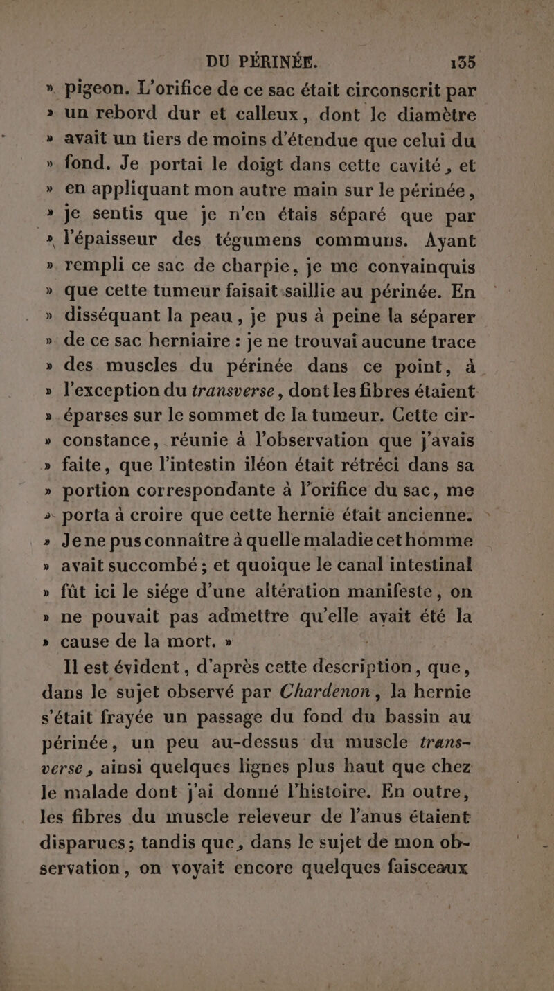 un rebord dur et calleux, dont le diamètre avait un tiers de moins d’étendue que celui du fond. Je portai le doigt dans cette cavité , et en appliquant mon autre main sur le périnée, Je sentis que je n’en étais séparé que par l'épaisseur des tégumens communs. Ayant rempli ce sac de charpie, je me convainquis que cette tumeur faisait:saillie au périnée. En disséquant la peau , je pus à peine la séparer de ce sac herniaire : je ne trouvai aucune trace des muscles du périnée dans ce point, à l'exception du transverse, dont les fibres étaient éparses sur le sommet de la tumeur. Cette cir- constance, réunie à l'observation que j'avais faite, que l'intestin iléon était rétréci dans sa portion correspondante à l’orifice du sac, me Jene pus connaître à quelle maladie cethomme avait succombé ; et quoique le canal intestinal fût ici le siége d’une altération manifeste, on ne pouvait pas admettre qu'elle avait été la cause de la mort. » Il est évident , d'après cette description, que,