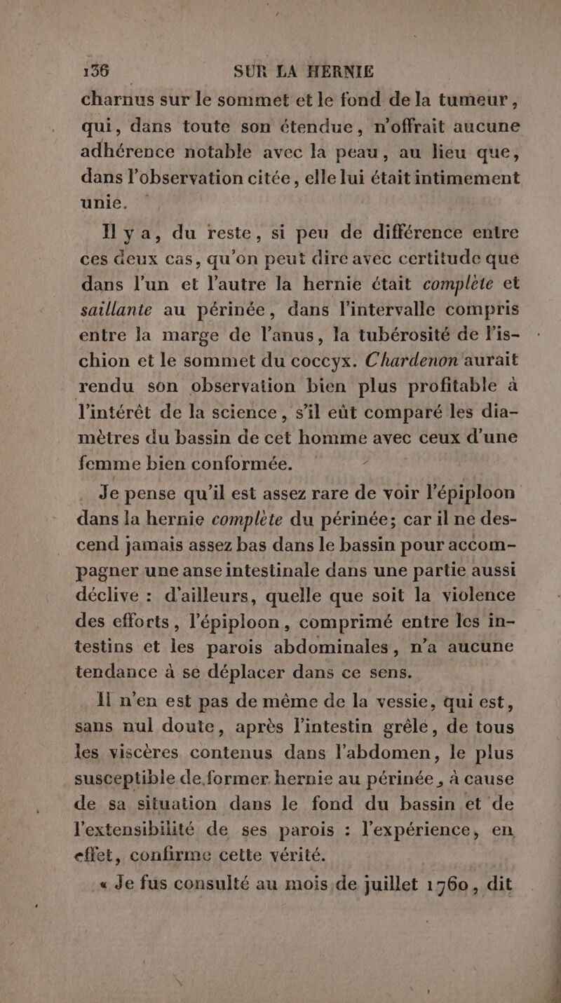 charnus sur le sommet et le fond de la tumeur, qui, dans toute son étendue, n’offrait aucune adhérence notable avec la peau, au lieu que, dans l’observation citée, elle lui était intimement unie. | Ilya, du reste, si peu de différence entre ces deux cas, qu'on peut dire avec certitude que dans l’un et l’autre la hernie était complete et saillante au périnée, dans l'intervalle compris entre la marge de l'anus, la tubérosité de l’is- chion et le sommet du coccyx. Chardenon'aurait rendu son observation bien plus profitable à l'intérêt de la science, s’il eùt comparé les dia- mètres du bassin de cet homme avec ceux d’une femme bien conformée. o dans la hernie complète du périnée; car il ne des- cend jamais assez bas dans le bassin pour accom- pagner une anse intestinale dans une partie aussi déclive : d’ailleurs, quelle que soit la violence des efforts, l’épiploon, comprimé entre les in- testins et les parois abdominales, n’a aucune tendance à se déplacer dans ce sens. Il n'en est pas de même de la vessie, qui est, sans nul doute, après l'intestin grêle, de tous les viscères contenus dans l'abdomen, le plus susceptible de former hernie au périnée , à cause de sa situation dans le fond du bassin et de l’extensibilité de ses parois : l'expérience, en effet, confirme cette vérité. .« Je fus consulté au mois;de juillet 1760, dit