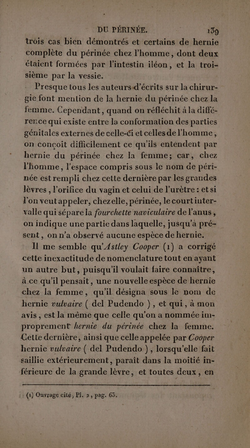 trois cas bien démontrés et certains de hernie complète du périnée chez l’homme, dont deux étaient formées par l'intestin iléon, et la troi- sième par la vessie. Presque tous les auteurs-d’écrits sur la chirur- gie font mention de la hernie du périnée chez la femme. Cependant, quand on réfléchit à la diffé- rence qui existe entre la conformation des parties génitales externes de celle-ci et celles de l'homme, on conçoit difficilement ce qu'ils entendent par hernie du périnée chez la femme; car, chez l'homme, l’espace compris sous le nom de péri- née est rempli chez cette dernière par les grandes lèvres , l’orifice du vagin et celui de l’urètre : et si l'on veut appeler, chezelle, périnée, le courtinter- valle qui sépare la fourchette naviculaire de l'anus, on indique une partie dans laquelle, jusqu’à pré- sent, on n’a observé aucune espèce de hernie. Il me semble qu’Astley Cooper (1) a corrigé cette inexactitude de nomenclature tout en ayant un autre but, puisqu'il voulait faire connaître, à. ce qu'il pensait, une nouvelle espèce de hernie chez la femme, qu'il désigna sous le nom de hernie vulvaire ( del Pudendo ), et qui, à mon avis, est la même que celle qu'on a nommée im- proprement hernie du périnée chez la femme. Cette dernière, ainsi que celle appelée par Cooper hernie vulvaire ( del Pudendo ), lorsqu'elle fait saillie extérieurement, paraît dans la moitié in- férieure de la grande lèvre, et toutes deux, en (1) Ouvrage cité; PI. 2, pag. 65.