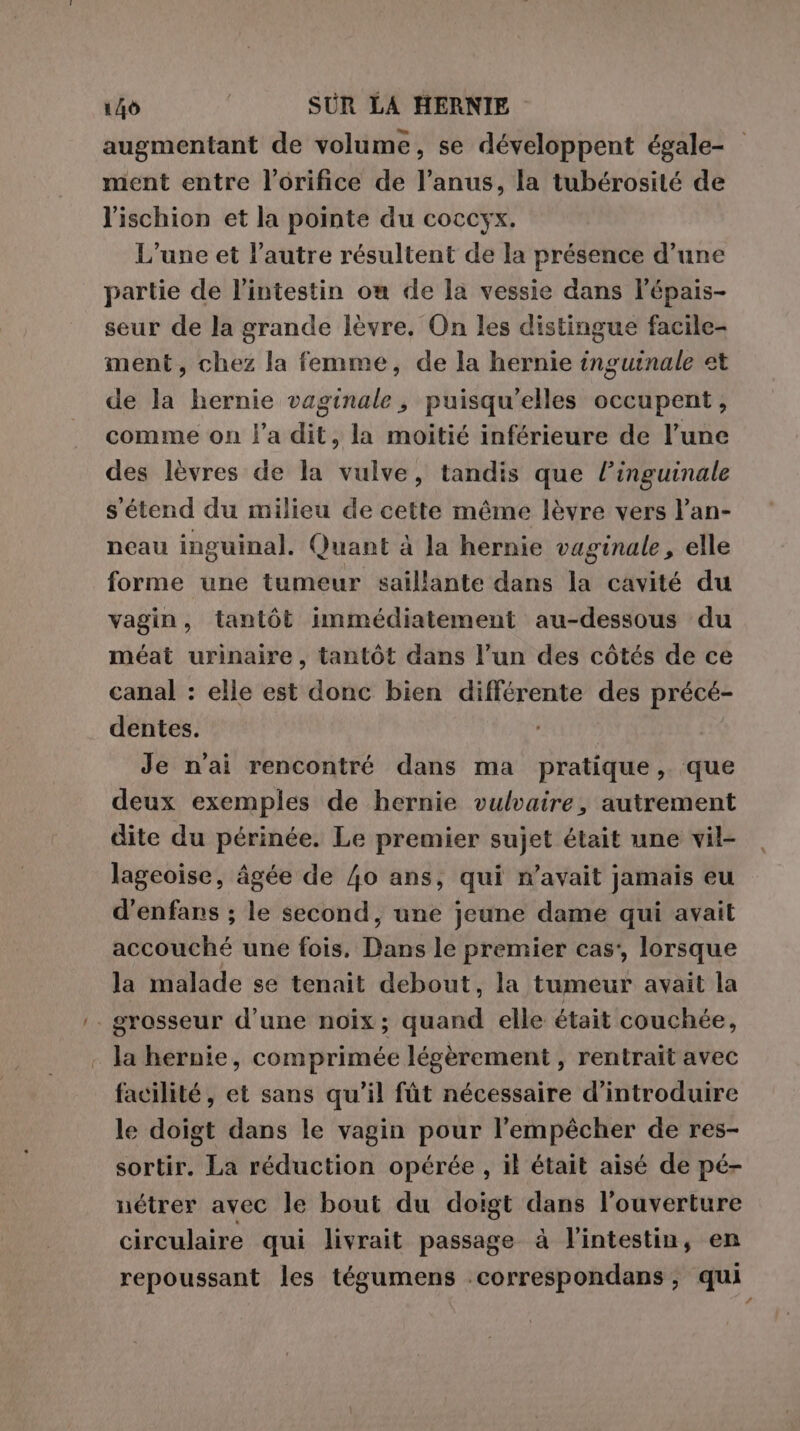 augmentant de volume, se développent égale- ment entre l’orifice de l’anus, la tubérosité de l'ischion et la pointe du coccyx. L'une et l’autre résultent de la présence d’une partie de l'intestin on de la vessie dans l’épais- seur de la grande lèvre. On les distingue facile- ment, chez la femme, de la hernie inguinale et de la hernie vaginale, puisqu'elles occupent, comme on l’a dit, la moitié inférieure de l’une des lèvres de la vulve, tandis que l’inguinale s'étend du milieu de cette même lèvre vers l’an- neau inguinal. Quant à la hernie vaginale, elle forme une tumeur saillante dans la cavité du vagin, tantôt immédiatement au-dessous du méat urinaire, tantôt dans l’un des côtés de ce canal : elle est donc bien différente des précé- dentes. | Je n'ai rencontré dans ma pratique, que deux exemples de hernie vulvaire, autrement dite du périnée. Le premier sujet était une vil- lageoise, âgée de 40 ans, qui n'avait jamais eu d'enfans ; le second, une jeune dame qui avait accouché une fois. Dans le premier cas’, lorsque la malade se tenait debout, la tumeur avait la grosseur d’une noix; quand elle était couchée, la hernie, comprimée légèrement , rentrait avec facilité, et sans qu’il fût nécessaire d'introduire le doigt dans le vagin pour l'empêcher de res- sortir. La réduction opérée , il était aisé de pé- nétrer avec le bout du doigt dans l'ouverture circulaire qui livrait passage à l'intestin, en repoussant les tégumens .correspondans, qui